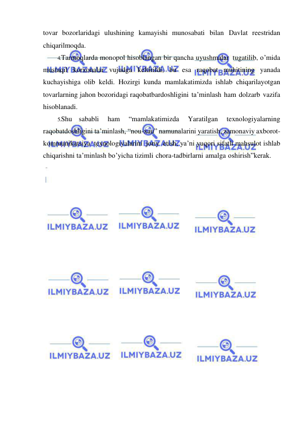  
 
tovar bozorlaridagi ulushining kamayishi munosabati bilan Davlat reestridan 
chiqarilmoqda. 
4. Tarmoqlarda monopol hisoblangan bir qancha uyushmalar tugatilib, o’mida 
mustaqil korxonalar vujudga keltirildi, bu esa raqobat muhitining yanada 
kuchayishiga olib keldi. Hozirgi kunda mamlakatimizda ishlab chiqarilayotgan 
tovarlarning jahon bozoridagi raqobatbardoshligini ta’minlash ham dolzarb vazifa 
hisoblanadi. 
5. Shu sababli 
ham 
“mamlakatimizda 
Yaratilgan 
texnologiyalarning 
raqobatdoshligini ta’minlash, “nou-xau” namunalarini yaratish, zamonaviy axborot-
kommunikatsiya texnologiyalarini joriy etish, ya’ni yuqori sifatli mahsulot ishlab 
chiqarishni ta’minlash bo’yicha tizimli chora-tadbirlarni amalga oshirish”kerak. 
 
 
