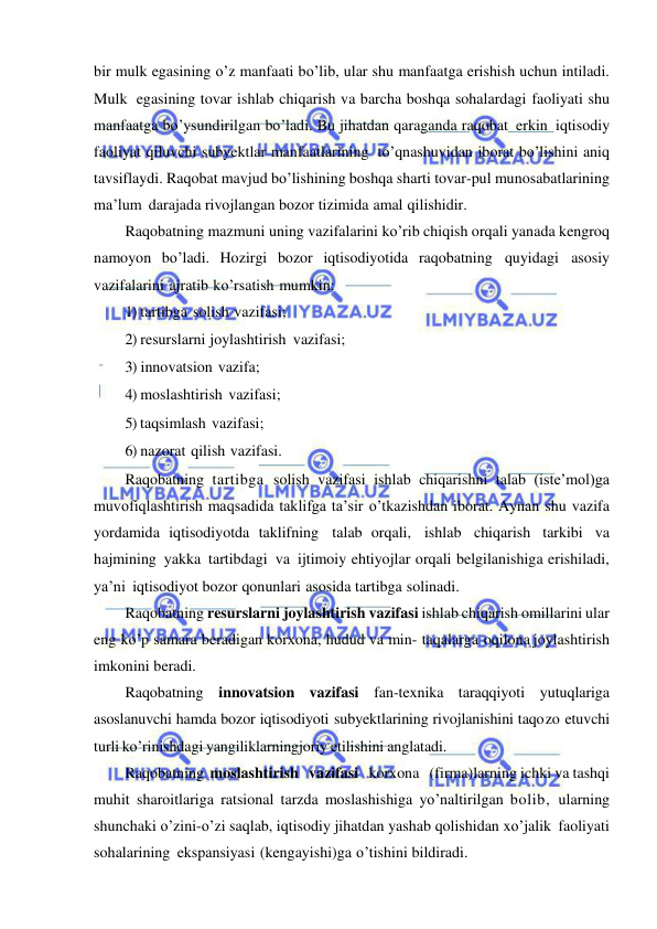  
 
bir mulk egasining o’z manfaati bo’lib, ular shu manfaatga erishish uchun intiladi. 
Mulk egasining tovar ishlab chiqarish va barcha boshqa sohalardagi faoliyati shu 
manfaatga bo’ysundirilgan bo’ladi. Bu jihatdan qaraganda raqobat erkin iqtisodiy 
faoliyat qiluvchi subyektlar manfaatlarining to’qnashuvidan iborat bo’lishini aniq 
tavsiflaydi. Raqobat mavjud bo’lishining boshqa sharti tovar-pul munosabatlarining 
ma’lum darajada rivojlangan bozor tizimida amal qilishidir. 
Raqobatning mazmuni uning vazifalarini ko’rib chiqish orqali yanada kengroq 
namoyon bo’ladi. Hozirgi bozor iqtisodiyotida raqobatning quyidagi asosiy 
vazifalarini ajratib ko’rsatish mumkin: 
1) tartibga solish vazifasi; 
2) resurslarni joylashtirish vazifasi; 
3) innovatsion vazifa; 
4) moslashtirish vazifasi; 
5) taqsimlash vazifasi; 
6) nazorat qilish vazifasi. 
Raqobatning tartibga solish vazifasi ishlab chiqarishni talab (iste’mol)ga 
muvofiqlashtirish maqsadida taklifga ta’sir o’tkazishdan iborat. Aynan shu vazifa 
yordamida iqtisodiyotda taklifning talab orqali, ishlab chiqarish tarkibi va 
hajmining yakka tartibdagi va ijtimoiy ehtiyojlar orqali belgilanishiga erishiladi, 
ya’ni iqtisodiyot bozor qonunlari asosida tartibga solinadi. 
Raqobatning resurslarni joylashtirish vazifasi ishlab chiqarish omillarini ular 
eng ko’p samara beradigan korxona, hudud va min- taqalarga oqilona joylashtirish 
imkonini beradi. 
Raqobatning innovatsion vazifasi fan-texnika taraqqiyoti yutuqlariga 
asoslanuvchi hamda bozor iqtisodiyoti subyektlarining rivojlanishini taqo zo etuvchi 
turli ko’rinishdagi yangiliklarningjoriy etilishini anglatadi. 
Raqobatning moslashtirish   vazifasi   korxona   (firma)larning ichki va tashqi 
muhit sharoitlariga ratsional tarzda moslashishiga yo’naltirilgan bolib, ularning 
shunchaki o’zini-o’zi saqlab, iqtisodiy jihatdan yashab qolishidan xo’jalik faoliyati 
sohalarining ekspansiyasi (kengayishi)ga o’tishini bildiradi. 
