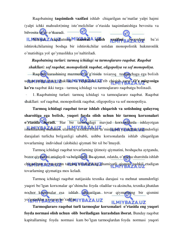  
 
Raqobatning taqsimlash vazifasi ishlab chiqarilgan ne’matlar yalpi hajmi 
(yalpi ichki mahsulot)ning iste’molchilar o’rtasida taqsimlanishiga bevosita va 
bilvosita ta’sir o’tkazadi. 
Nihoyat, 
raqobatning 
nazorat 
qilish 
vazifasi 
bozordagi 
ba’zi 
ishtirokchilarning boshqa bir ishtirokchilar ustidan monopolistik hukmronlik 
o’matishiga yol qo’ymaslikka yo’naltiriladi. 
Raqobatning turlari: tarmoq ichidagi va tarmoqlararo raqobat. Raqobat 
shakllari: sof raqobat, monopolistik raqobat, oligopoliya va sof monopoliya. 
Raqobat kurashining mazmuni to’g’risida toiaroq  tushunchaga ega bolish 
uchun uning asosiy shakllari va belgilarini ko’rib chiqish zarur. O’z miqyosiga 
ko’ra raqobat ikki turga - tarmoq ichidagi va tarmoqlararo raqobatga bolinadi. 
1. Raqobatning turlari: tarmoq ichidagi va tarmoqlararo raqobat. Raqobat 
shakllari: sof raqobat, monopolistik raqobat, oligopoliya va sof monopoliya. 
Tarmoq ichidagi raqobat tovar ishlab chiqarish va sotishning qulayroq 
sharoitiga ega bolish, yuqori foyda olish uchun bir tarmoq korxonalari 
o’rtasida boradi. Har bir tarmoqdagi mavjud korxonalarda ishlayotgan 
ishchilarning malakasi, ularning texnika bilan  ta’minlanish va mehnat unumdorligi 
darajalari turlicha bolganligi sababli, ushbu korxonalarda ishlab chiqarilgan 
tovarlarning individual (alohida) qiymati bir xil bo’lmaydi. 
Tarmoq ichidagi raqobat tovarlarning ijtimoiy qiymatini, boshqacha aytganda, 
bozor qiymatini aniqlaydi va belgilaydi. Bu qiymat, odatda, o’rtacha sharoitda ishlab 
chiqarilgan va muayyan tarmoq tovarlarining ahamiyatli qismini tashkil etadigan 
tovarlarning qiymatiga mos keladi. 
Tarmoq ichidagi raqobat natijasida texnika darajasi va mehnat unumdorligi 
yuqori bo’lgan korxonalar qo’shimcha foyda oladilar va aksincha, texnika jihatdan 
nochor korxonalar esa 
ishlab 
chiqarilgan tovar qiymatining bir qismini 
yo’qotadilar va zarar ko’radilar. 
Tarmoqlararo raqobat turli tarmoqlar korxonalari o’rtasida eng yuqori 
foyda normasi olish uchun olib boriladigan kurashdan iborat. Bunday raqobat 
kapitallarning foyda normasi kam bo’lgan tarmoqlardan foyda normasi yuqori 
