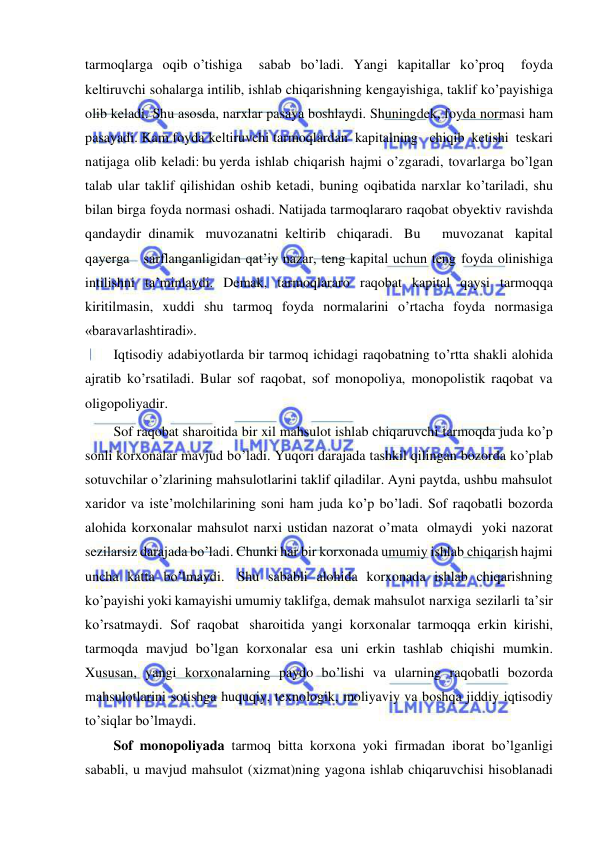  
 
tarmoqlarga oqib o’tishiga   sabab bo’ladi. Yangi kapitallar ko’proq   foyda 
keltiruvchi sohalarga intilib, ishlab chiqarishning kengayishiga, taklif ko’payishiga 
olib keladi. Shu asosda, narxlar pasaya boshlaydi. Shuningdek, foyda normasi ham 
pasayadi. Kam foyda keltiruvchi tarmoqlardan kapitalning   chiqib ketishi teskari 
natijaga olib keladi: bu yerda ishlab chiqarish hajmi o’zgaradi, tovarlarga bo’lgan 
talab ular taklif qilishidan oshib ketadi, buning oqibatida narxlar ko’tariladi, shu 
bilan birga foyda normasi oshadi. Natijada tarmoqlararo raqobat obyektiv ravishda 
qandaydir dinamik muvozanatni keltirib chiqaradi. Bu   muvozanat kapital   
qayerga   sarflanganligidan qat’iy nazar, teng kapital uchun teng foyda olinishiga 
intilishni ta’minlaydi. Demak, tarmoqlararo raqobat kapital qaysi tarmoqqa 
kiritilmasin, xuddi shu tarmoq foyda normalarini o’rtacha foyda normasiga 
«baravarlashtiradi». 
Iqtisodiy adabiyotlarda bir tarmoq ichidagi raqobatning to’rtta shakli alohida 
ajratib ko’rsatiladi. Bular sof raqobat, sof monopoliya, monopolistik raqobat va 
oligopoliyadir. 
Sof raqobat sharoitida bir xil mahsulot ishlab chiqaruvchi tarmoqda juda ko’p 
sonli korxonalar mavjud bo’ladi. Yuqori darajada tashkil qilingan bozorda ko’plab 
sotuvchilar o’zlarining mahsulotlarini taklif qiladilar. Ayni paytda, ushbu mahsulot 
xaridor va iste’molchilarining soni ham juda ko’p bo’ladi. Sof raqobatli bozorda 
alohida korxonalar mahsulot narxi ustidan nazorat o’mata olmaydi yoki nazorat 
sezilarsiz darajada bo’ladi. Chunki har bir korxonada umumiy ishlab chiqarish hajmi 
uncha katta bo’lmaydi. Shu sababli alohida korxonada ishlab chiqarishning 
ko’payishi yoki kamayishi umumiy taklifga, demak mahsulot narxiga sezilarli ta’sir 
ko’rsatmaydi. Sof raqobat sharoitida yangi korxonalar tarmoqqa erkin kirishi, 
tarmoqda mavjud bo’lgan korxonalar esa uni erkin tashlab chiqishi mumkin. 
Xususan, yangi korxonalarning paydo bo’lishi va ularning raqobatli bozorda 
mahsulotlarini sotishga huquqiy, texnologik, moliyaviy va boshqa jiddiy iqtisodiy 
to’siqlar bo’lmaydi. 
Sof monopoliyada tarmoq bitta korxona yoki firmadan iborat bo’lganligi 
sababli, u mavjud mahsulot (xizmat)ning yagona ishlab chiqaruvchisi hisoblanadi 
