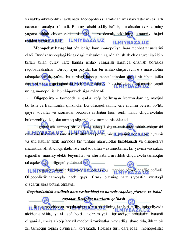  
 
va yakkahukmronlik shakllanadi. Monopoliya sharoitida firma narx ustidan sezilarli 
nazoratni amalga oshiradi. Buning sababi oddiy bo’lib, u mahsulot (xizmat)ning 
yagona ishlab chiqaruvchisi hisoblanadi va demak, taklifning umumiy hajmi 
ustidan nazorat qiladi. 
Monopolistik raqobat o’z ichiga ham monopoliya, ham raqobat unsurlarini 
oladi. Bunda tarmoqdagi bir turdagi mahsulotning o’nlab ishlab chiqaruvchilari bir-
birlari bilan qulay narx hamda ishlab chiqarish hajmiga erishish borasida 
raqobatlashadilar. Biroq, ayni paytda, har bir ishlab chiqaruvchi o’z mahsulotini 
tabaqalashtirish, ya’ni shu turdagi boshqa mahsulotlardan qaysi bir jihati (sifat 
darajasi, shakli, qadoqlanishi, sotish sharoitlari va h.k.) bo’yicha farqlantirish orqali 
uning monopol ishlab chiqaruvchisiga aylanadi. 
Oligopoliya - tarmoqda u qadar ko’p bo’lmagan korxonalarning mavjud 
bo’lishi va hukmronlik qilishidir. Bu oligopoliyaning eng muhim belgisi bo’lib, 
qaysi tovarlar va xizmatlar bozorida nisbatan kam sonli ishlab chiqaruvchilar 
hukmronlik qilsa, shu tarmoq oligopolistik tarmoq hisoblanadi. 
Oligopolistik tarmoq bir xil yoki tabaqalashgan mahsulot ishlab chiqarishi 
mumkin. Ko’pchilik sanoat mahsulotlari - po’lat, mis, alyuminiy, qo’rg’oshin, temir 
va shu kabilar fizik ma’noda bir turdagi mahsulotlar hisoblanadi va oligopoliya 
sharoitida ishlab chiqariladi. Iste’mol tovarlari - avtomobillar, kir yuvish vositalari, 
sigaretlar, maishiy elektr buyumlari va shu kabilarni ishlab chiqaruvchi tarmoqlar 
tabaqalashagan oligopoliya hisoblanadi. 
Oligopoliya sharoitida korxonalar o’rtasidagi raqobat o’zaro bog’liq bo’ladi. 
Oligopolistik tarmoqda hech qaysi firma o’zining narx siyosatini mustaqil 
o’zgartirishga botina olmaydi. 
Raqobatlashish usullari: narx vositasidagi va narxsiz raqobat, gʻirrom va halol 
raqobat. Demping narxlarni qo’llash. 
Biz qarab chiqqan raqobatning to’rtta shaklining har biri milliy iqtisodiyotda 
alohida-alohida, ya’ni sof holda uchramaydi. Iqtisodiyot sohalarini batafsil 
o’rganish, cheksiz ko’p har xil raqobatli vaziyatlar mavjudligi sharoitida, ikkita bir 
xil tarmoqni topish qiyinligini ko’rsatadi. Hozirda turli darajadagi monopolistik 
