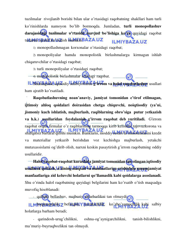  
 
tuzilmalar rivojlanib borishi bilan ular o’rtasidagi raqobatning shakllari ham turli 
ko’rinishlarda namoyon bo’lib bormoqda. Jumladan, turli monopollashuv 
darajasidagi tuzilmalar o’rtasida mavjud bo’lishiga ko’ra quyidagi raqobat 
turlarini ajratib ko’rsatish mumkin: 
1) monopollashmagan korxonalar o’rtasidagi raqobat; 
2) monopoliyalar hamda monopolistik birlashmalarga kirmagan ishlab 
chiqaruvchilar o’rtasidagi raqobat; 
3) turli monopoliyalar o’rtasidagi raqobat; 
4) monopolistik birlashmalar ichidagi raqobat. 
Shuningdek, iqtisodiy adabiyotlarda g’irrom va halol raqobatlashuv usullari 
ham ajratib ko’rsatiladi. 
Raqobatlashuvning noan’anaviy, jamiyat tomonidan e’tirof etilmagan, 
ijtimoiy ahloq qoidalari doirasidan chetga chiquvchi, noiqtisodiy (ya’ni, 
jismoniy kuch ishlatish, majburlash, raqiblarning obro’siga putur yetkazish 
va h.k.) usullaridan foydalanish g’irrom raqobat deb yuritiladi. G'irrom 
raqobat orqali firmalar o’z raqiblarining tarmoqqa kirib kelishini tajovuzkorona va 
shafqatsiz bartaraf qilishi mumkin. Banklarni, moddiy resurs ta’minotchilarini kredit 
va materiallar yetkazib berishdan voz kechishga majburlash, yetakchi 
mutaxassislarni og’dirib olish, narxni keskin pasaytirish g’irrom raqobatning oddiy 
usullaridir. 
Halol raqobat-raqobat kurashida jamiyat tomonidan tan olingan iqtisodiy 
usullarni qoilash, o’zining maqsad va manfaatlariga erishishda umumjamiyat 
manfaatlariga zid keluvchi holatlarni qo’llamaslik kabi qoidalarga asoslanadi. 
Shu o’rinda halol raqobatning quyidagi belgilarini ham ko’rsatib o’tish maqsadga 
muvofiq hisoblanadi: 
- qalbaki bellashuv, majburiy safarbarlikni tan olmaydi; 
- boqimandalik, befarqlik, yuzakichilik, ko’zbo’yamachilik kabi salbiy 
holatlarga barham beradi; 
- qarindosh-urug’chilikni, 
oshna-og’aynigarchilikni, 
tanish-bilishlikni, 
ma’muriy-buyruqbozlikni tan olmaydi. 
