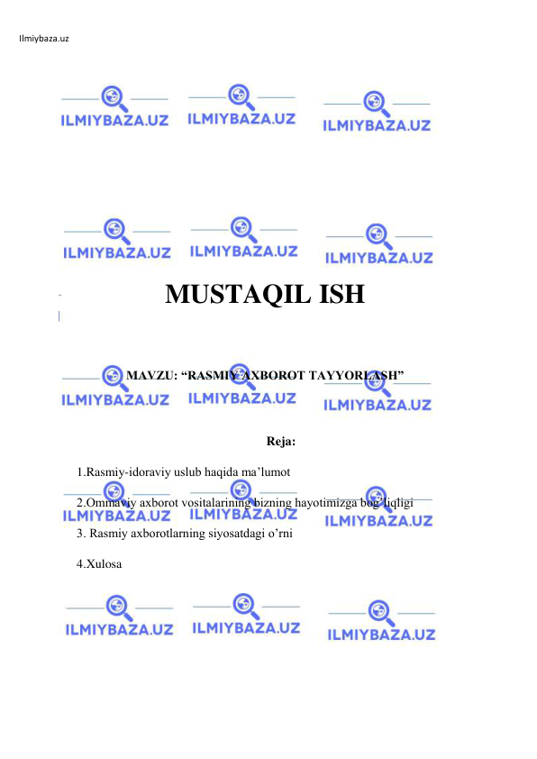 Ilmiybaza.uz 
 
 
 
 
 
 
MUSTAQIL ISH 
 
 
MAVZU: “RASMIY AXBOROT TAYYORLASH” 
 
 
Reja: 
1.Rasmiy-idoraviy uslub haqida ma’lumot 
2.Ommaviy axborot vositalarining bizning hayotimizga bog’liqligi 
3. Rasmiy axborotlarning siyosatdagi o’rni 
4.Xulosa 
 
 
 
 
