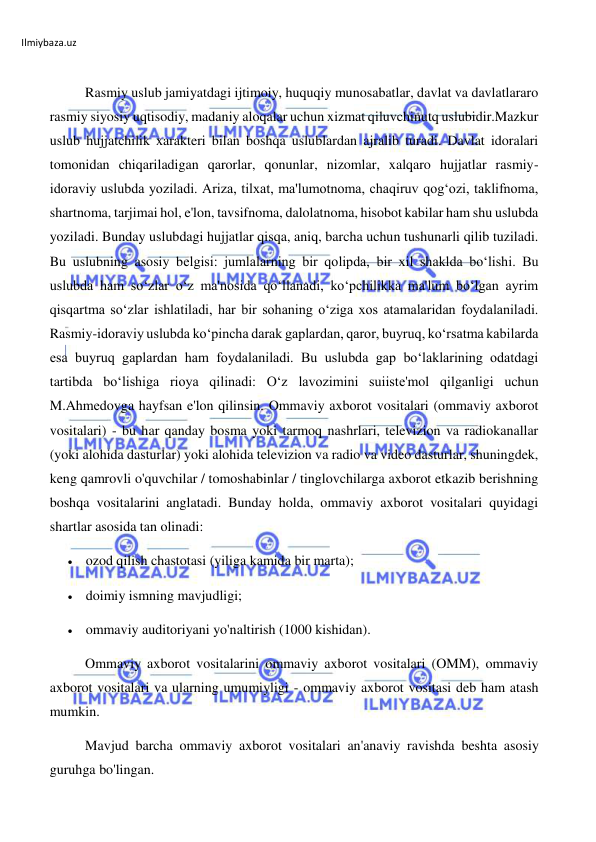 Ilmiybaza.uz 
 
 
Rasmiy uslub jamiyatdagi ijtimoiy, huquqiy munosabatlar, davlat va davlatlararo 
rasmiy siyosiy uqtisodiy, madaniy aloqalar uchun xizmat qiluvchinutq uslubidir.Mazkur 
uslub hujjatchilik xarakteri bilan boshqa uslublardan ajralib turadi. Davlat idoralari 
tomonidan chiqariladigan qarorlar, qonunlar, nizomlar, xalqaro hujjatlar rasmiy-
idoraviy uslubda yoziladi. Ariza, tilxat, ma'lumotnoma, chaqiruv qog‘ozi, taklifnoma, 
shartnoma, tarjimai hol, e'lon, tavsifnoma, dalolatnoma, hisobot kabilar ham shu uslubda 
yoziladi. Bunday uslubdagi hujjatlar qisqa, aniq, barcha uchun tushunarli qilib tuziladi. 
Bu uslubning asosiy bеlgisi: jumlalarning bir qolipda, bir xil shaklda bo‘lishi. Bu 
uslubda ham so‘zlar o‘z ma'nosida qo‘llanadi, ko‘pchilikka ma'lum bo‘lgan ayrim 
qisqartma so‘zlar ishlatiladi, har bir sohaning o‘ziga xos atamalaridan foydalaniladi. 
Rasmiy-idoraviy uslubda ko‘pincha darak gaplardan, qaror, buyruq, ko‘rsatma kabilarda 
esa buyruq gaplardan ham foydalaniladi. Bu uslubda gap bo‘laklarining odatdagi 
tartibda bo‘lishiga rioya qilinadi: O‘z lavozimini suiistе'mol qilganligi uchun 
M.Ahmеdovga hayfsan e'lon qilinsin. Ommaviy axborot vositalari (ommaviy axborot 
vositalari) - bu har qanday bosma yoki tarmoq nashrlari, televizion va radiokanallar 
(yoki alohida dasturlar) yoki alohida televizion va radio va video dasturlar, shuningdek, 
keng qamrovli o'quvchilar / tomoshabinlar / tinglovchilarga axborot etkazib berishning 
boshqa vositalarini anglatadi. Bunday holda, ommaviy axborot vositalari quyidagi 
shartlar asosida tan olinadi: 
 ozod qilish chastotasi (yiliga kamida bir marta); 
 doimiy ismning mavjudligi; 
 ommaviy auditoriyani yo'naltirish (1000 kishidan). 
Ommaviy axborot vositalarini ommaviy axborot vositalari (OMM), ommaviy 
axborot vositalari va ularning umumiyligi - ommaviy axborot vositasi deb ham atash 
mumkin. 
Mavjud barcha ommaviy axborot vositalari an'anaviy ravishda beshta asosiy 
guruhga bo'lingan. 
