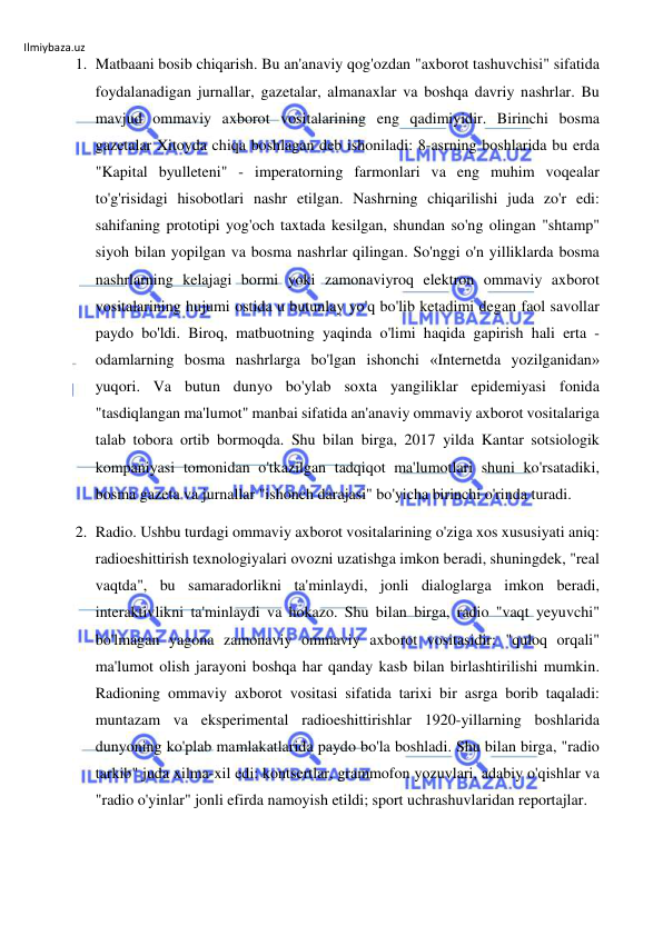 Ilmiybaza.uz 
 
1. Matbaani bosib chiqarish. Bu an'anaviy qog'ozdan "axborot tashuvchisi" sifatida 
foydalanadigan jurnallar, gazetalar, almanaxlar va boshqa davriy nashrlar. Bu 
mavjud ommaviy axborot vositalarining eng qadimiyidir. Birinchi bosma 
gazetalar Xitoyda chiqa boshlagan deb ishoniladi: 8-asrning boshlarida bu erda 
"Kapital byulleteni" - imperatorning farmonlari va eng muhim voqealar 
to'g'risidagi hisobotlari nashr etilgan. Nashrning chiqarilishi juda zo'r edi: 
sahifaning prototipi yog'och taxtada kesilgan, shundan so'ng olingan "shtamp" 
siyoh bilan yopilgan va bosma nashrlar qilingan. So'nggi o'n yilliklarda bosma 
nashrlarning kelajagi bormi yoki zamonaviyroq elektron ommaviy axborot 
vositalarining hujumi ostida u butunlay yo'q bo'lib ketadimi degan faol savollar 
paydo bo'ldi. Biroq, matbuotning yaqinda o'limi haqida gapirish hali erta - 
odamlarning bosma nashrlarga bo'lgan ishonchi «Internetda yozilganidan» 
yuqori. Va butun dunyo bo'ylab soxta yangiliklar epidemiyasi fonida 
"tasdiqlangan ma'lumot" manbai sifatida an'anaviy ommaviy axborot vositalariga 
talab tobora ortib bormoqda. Shu bilan birga, 2017 yilda Kantar sotsiologik 
kompaniyasi tomonidan o'tkazilgan tadqiqot ma'lumotlari shuni ko'rsatadiki, 
bosma gazeta va jurnallar "ishonch darajasi" bo'yicha birinchi o'rinda turadi. 
2. Radio. Ushbu turdagi ommaviy axborot vositalarining o'ziga xos xususiyati aniq: 
radioeshittirish texnologiyalari ovozni uzatishga imkon beradi, shuningdek, "real 
vaqtda", bu samaradorlikni ta'minlaydi, jonli dialoglarga imkon beradi, 
interaktivlikni ta'minlaydi va hokazo. Shu bilan birga, radio "vaqt yeyuvchi" 
bo'lmagan yagona zamonaviy ommaviy axborot vositasidir: "quloq orqali" 
ma'lumot olish jarayoni boshqa har qanday kasb bilan birlashtirilishi mumkin. 
Radioning ommaviy axborot vositasi sifatida tarixi bir asrga borib taqaladi: 
muntazam va eksperimental radioeshittirishlar 1920-yillarning boshlarida 
dunyoning ko'plab mamlakatlarida paydo bo'la boshladi. Shu bilan birga, "radio 
tarkib" juda xilma-xil edi: kontsertlar, grammofon yozuvlari, adabiy o'qishlar va 
"radio o'yinlar" jonli efirda namoyish etildi; sport uchrashuvlaridan reportajlar. 
