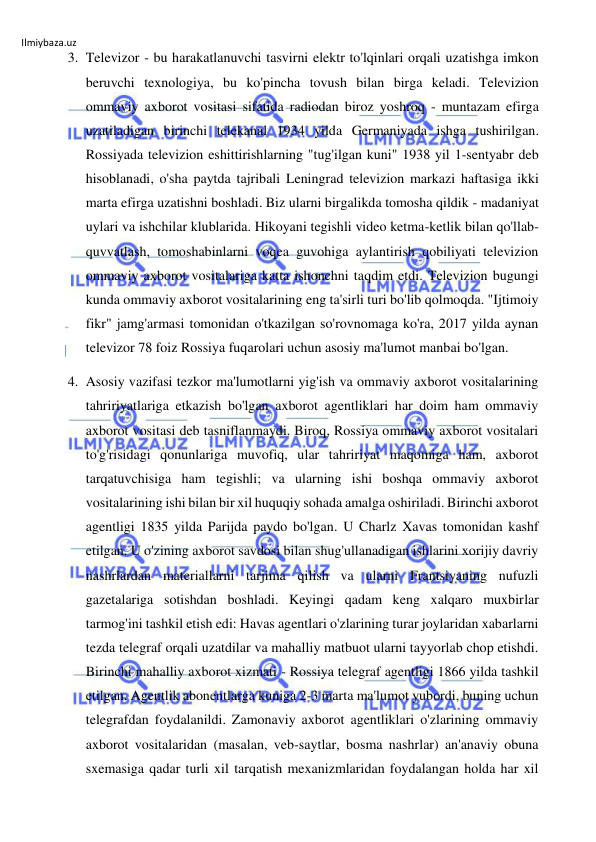 Ilmiybaza.uz 
 
3. Televizor - bu harakatlanuvchi tasvirni elektr to'lqinlari orqali uzatishga imkon 
beruvchi texnologiya, bu ko'pincha tovush bilan birga keladi. Televizion 
ommaviy axborot vositasi sifatida radiodan biroz yoshroq - muntazam efirga 
uzatiladigan birinchi telekanal 1934 yilda Germaniyada ishga tushirilgan. 
Rossiyada televizion eshittirishlarning "tug'ilgan kuni" 1938 yil 1-sentyabr deb 
hisoblanadi, o'sha paytda tajribali Leningrad televizion markazi haftasiga ikki 
marta efirga uzatishni boshladi. Biz ularni birgalikda tomosha qildik - madaniyat 
uylari va ishchilar klublarida. Hikoyani tegishli video ketma-ketlik bilan qo'llab-
quvvatlash, tomoshabinlarni voqea guvohiga aylantirish qobiliyati televizion 
ommaviy axborot vositalariga katta ishonchni taqdim etdi. Televizion bugungi 
kunda ommaviy axborot vositalarining eng ta'sirli turi bo'lib qolmoqda. "Ijtimoiy 
fikr" jamg'armasi tomonidan o'tkazilgan so'rovnomaga ko'ra, 2017 yilda aynan 
televizor 78 foiz Rossiya fuqarolari uchun asosiy ma'lumot manbai bo'lgan. 
4. Asosiy vazifasi tezkor ma'lumotlarni yig'ish va ommaviy axborot vositalarining 
tahririyatlariga etkazish bo'lgan axborot agentliklari har doim ham ommaviy 
axborot vositasi deb tasniflanmaydi. Biroq, Rossiya ommaviy axborot vositalari 
to'g'risidagi qonunlariga muvofiq, ular tahririyat maqomiga ham, axborot 
tarqatuvchisiga ham tegishli; va ularning ishi boshqa ommaviy axborot 
vositalarining ishi bilan bir xil huquqiy sohada amalga oshiriladi. Birinchi axborot 
agentligi 1835 yilda Parijda paydo bo'lgan. U Charlz Xavas tomonidan kashf 
etilgan. U o'zining axborot savdosi bilan shug'ullanadigan ishlarini xorijiy davriy 
nashrlardan materiallarni tarjima qilish va ularni Frantsiyaning nufuzli 
gazetalariga sotishdan boshladi. Keyingi qadam keng xalqaro muxbirlar 
tarmog'ini tashkil etish edi: Havas agentlari o'zlarining turar joylaridan xabarlarni 
tezda telegraf orqali uzatdilar va mahalliy matbuot ularni tayyorlab chop etishdi. 
Birinchi mahalliy axborot xizmati - Rossiya telegraf agentligi 1866 yilda tashkil 
etilgan. Agentlik abonentlarga kuniga 2-3 marta ma'lumot yubordi, buning uchun 
telegrafdan foydalanildi. Zamonaviy axborot agentliklari o'zlarining ommaviy 
axborot vositalaridan (masalan, veb-saytlar, bosma nashrlar) an'anaviy obuna 
sxemasiga qadar turli xil tarqatish mexanizmlaridan foydalangan holda har xil 
