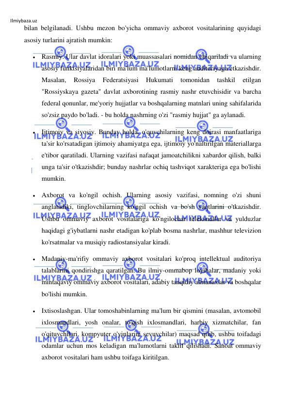 Ilmiybaza.uz 
 
bilan belgilanadi. Ushbu mezon bo'yicha ommaviy axborot vositalarining quyidagi 
asosiy turlarini ajratish mumkin: 
 Rasmiy. Ular davlat idoralari yoki muassasalari nomidan chiqariladi va ularning 
asosiy funktsiyalaridan biri ma'lum ma'lumotlarni keng auditoriyaga etkazishdir. 
Masalan, 
Rossiya 
Federatsiyasi 
Hukumati 
tomonidan 
tashkil 
etilgan 
"Rossiyskaya gazeta" davlat axborotining rasmiy nashr etuvchisidir va barcha 
federal qonunlar, me'yoriy hujjatlar va boshqalarning matnlari uning sahifalarida 
so'zsiz paydo bo'ladi. - bu holda nashrning o'zi "rasmiy hujjat" ga aylanadi. 
 Ijtimoiy va siyosiy. Bunday holda, o'quvchilarning keng doirasi manfaatlariga 
ta'sir ko'rsatadigan ijtimoiy ahamiyatga ega, ijtimoiy yo'naltirilgan materiallarga 
e'tibor qaratiladi. Ularning vazifasi nafaqat jamoatchilikni xabardor qilish, balki 
unga ta'sir o'tkazishdir; bunday nashrlar ochiq tashviqot xarakteriga ega bo'lishi 
mumkin. 
 Axborot va ko'ngil ochish. Ularning asosiy vazifasi, nomning o'zi shuni 
anglatadiki, tinglovchilarning ko'ngil ochish va bo'sh vaqtlarini o'tkazishdir. 
Ushbu ommaviy axborot vositalariga ko'ngilochar telekanallar va yulduzlar 
haqidagi g'iybatlarni nashr etadigan ko'plab bosma nashrlar, mashhur televizion 
ko'rsatmalar va musiqiy radiostansiyalar kiradi. 
 Madaniy-ma'rifiy ommaviy axborot vositalari ko'proq intellektual auditoriya 
talablarini qondirishga qaratilgan. Bu ilmiy-ommabop loyihalar, madaniy yoki 
mintaqaviy ommaviy axborot vositalari, adabiy tanqidiy almanaxlar va boshqalar 
bo'lishi mumkin. 
 Ixtisoslashgan. Ular tomoshabinlarning ma'lum bir qismini (masalan, avtomobil 
ixlosmandlari, yosh onalar, to'qish ixlosmandlari, harbiy xizmatchilar, fan 
o'qituvchilari, kompyuter o'yinlarini sevuvchilar) maqsad qilib, ushbu toifadagi 
odamlar uchun mos keladigan ma'lumotlarni taklif qilishadi. Sanoat ommaviy 
axborot vositalari ham ushbu toifaga kiritilgan. 
