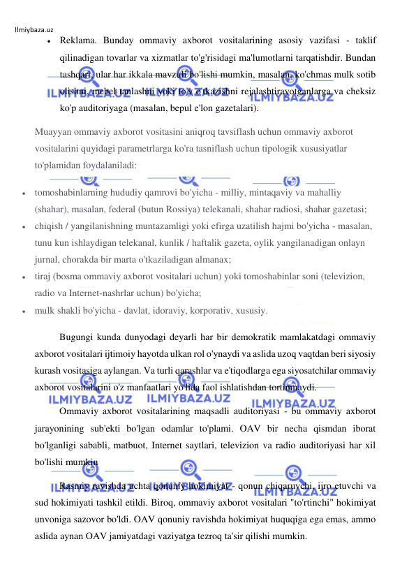 Ilmiybaza.uz 
 
 Reklama. Bunday ommaviy axborot vositalarining asosiy vazifasi - taklif 
qilinadigan tovarlar va xizmatlar to'g'risidagi ma'lumotlarni tarqatishdir. Bundan 
tashqari, ular har ikkala mavzuli bo'lishi mumkin, masalan, ko'chmas mulk sotib 
olishni, mebel tanlashni yoki to'y o'tkazishni rejalashtirayotganlarga va cheksiz 
ko'p auditoriyaga (masalan, bepul e'lon gazetalari). 
Muayyan ommaviy axborot vositasini aniqroq tavsiflash uchun ommaviy axborot 
vositalarini quyidagi parametrlarga ko'ra tasniflash uchun tipologik xususiyatlar 
to'plamidan foydalaniladi: 
 tomoshabinlarning hududiy qamrovi bo'yicha - milliy, mintaqaviy va mahalliy 
(shahar), masalan, federal (butun Rossiya) telekanali, shahar radiosi, shahar gazetasi; 
 chiqish / yangilanishning muntazamligi yoki efirga uzatilish hajmi bo'yicha - masalan, 
tunu kun ishlaydigan telekanal, kunlik / haftalik gazeta, oylik yangilanadigan onlayn 
jurnal, chorakda bir marta o'tkaziladigan almanax; 
 tiraj (bosma ommaviy axborot vositalari uchun) yoki tomoshabinlar soni (televizion, 
radio va Internet-nashrlar uchun) bo'yicha; 
 mulk shakli bo'yicha - davlat, idoraviy, korporativ, xususiy. 
Bugungi kunda dunyodagi deyarli har bir demokratik mamlakatdagi ommaviy 
axborot vositalari ijtimoiy hayotda ulkan rol o'ynaydi va aslida uzoq vaqtdan beri siyosiy 
kurash vositasiga aylangan. Va turli qarashlar va e'tiqodlarga ega siyosatchilar ommaviy 
axborot vositalarini o'z manfaatlari yo'lida faol ishlatishdan tortinmaydi. 
Ommaviy axborot vositalarining maqsadli auditoriyasi - bu ommaviy axborot 
jarayonining sub'ekti bo'lgan odamlar to'plami. OAV bir necha qismdan iborat 
bo'lganligi sababli, matbuot, Internet saytlari, televizion va radio auditoriyasi har xil 
bo'lishi mumkin 
Rasmiy ravishda uchta qonuniy hokimiyat - qonun chiqaruvchi, ijro etuvchi va 
sud hokimiyati tashkil etildi. Biroq, ommaviy axborot vositalari "to'rtinchi" hokimiyat 
unvoniga sazovor bo'ldi. OAV qonuniy ravishda hokimiyat huquqiga ega emas, ammo 
aslida aynan OAV jamiyatdagi vaziyatga tezroq ta'sir qilishi mumkin. 
