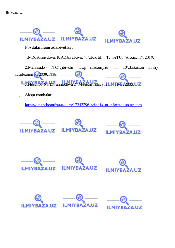 Ilmiybaza.uz 
 
 
 
 
Foydalanilgan adabiyotlar: 
1.M.X.Axmedova, K.A.Gayubova. “0‘zbek tili”. T. TATU, “Aloqachi”, 2019. 
2.Mahmudov N.O‘qituvchi nutqi madaniyati. Т.: «0‘zbekiston milliy 
kutubxonasi», 2009,188b. 
3.Husanov N., Mirahmedova Z. Mutaxassislik tili. Т.: TM1, 2003. 
Aloqa manbalari 
https://uz.techconfronts.com/17243296-what-is-an-information-system 
 
 
 
 
 
