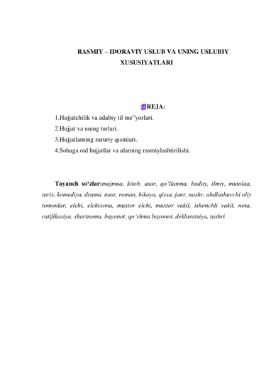  
 
RASMIY – IDORAVIY USLUB VA UNING USLUBIY 
XUSUSIYATLARI 
 
 
 
REJA: 
1.Hujjatchilik va adabiy til me‟yorlari. 
2.Hujjat va uning turlari. 
3.Hujjatlarning zaruriy qismlari. 
4.Sohaga oid hujjatlar va ularning rasmiylashtirilishi. 
 
 
Tayanch so‘zlar:majmua, kitob, asar, qo‘llanma, badiiy, ilmiy, mutolaa, 
tarix, komediya, drama, nasr, roman, hikoya, qissa, janr, nashr, ahdlashuvchi oliy 
tomonlar, elchi, elchixona, muxtor elchi, muxtor vakil, ishonchli vakil, nota, 
ratifikasiya, shartnoma, bayonot, qo‘shma bayonot, deklaratsiya, tashri 
 
 
 
 
 
 
 
 
 
 
 
 
