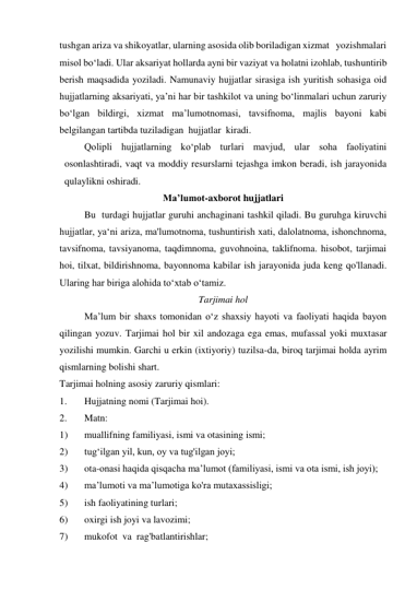 tushgan ariza va shikoyatlar, ularning asosida olib boriladigan xizmat   yozishmalari 
misol bo‘ladi. Ular aksariyat hollarda ayni bir vaziyat va holatni izohlab, tushuntirib 
berish maqsadida yoziladi. Namunaviy hujjatlar sirasiga ish yuritish sohasiga oid 
hujjatlarning aksariyati, ya’ni har bir tashkilot va uning bo‘linmalari uchun zaruriy 
bo‘lgan bildirgi, xizmat ma’lumotnomasi, tavsifnoma, majlis bayoni kabi 
belgilangan tartibda tuziladigan  hujjatlar  kiradi. 
Qolipli hujjatlarning ko‘plab turlari mavjud, ular soha faoliyatini 
osonlashtiradi, vaqt va moddiy resurslarni tejashga imkon beradi, ish jarayonida 
qulaylikni oshiradi. 
Ma’lumot-axborot hujjatlari 
Bu  turdagi hujjatlar guruhi anchaginani tashkil qiladi. Bu guruhga kiruvchi 
hujjatlar, ya‘ni ariza, ma'lumotnoma, tushuntirish xati, dalolatnoma, ishonchnoma, 
tavsifnoma, tavsiyanoma, taqdimnoma, guvohnoina, taklifnoma. hisobot, tarjimai 
hoi, tilxat, bildirishnoma, bayonnoma kabilar ish jarayonida juda keng qo'llanadi. 
Ularing har biriga alohida to‘xtab o‘tamiz. 
Tarjimai hol 
Ma’lum bir shaxs tomonidan o‘z shaxsiy hayoti va faoliyati haqida bayon 
qilingan yozuv. Tarjimai hol bir xil andozaga ega emas, mufassal yoki muxtasar 
yozilishi mumkin. Garchi u erkin (ixtiyoriy) tuzilsa-da, biroq tarjimai holda ayrim 
qismlarning bolishi shart. 
Tarjimai holning asosiy zaruriy qismlari: 
1. 
Hujjatning nomi (Tarjimai hoi). 
2. 
Matn: 
1) 
muallifning familiyasi, ismi va otasining ismi; 
2) 
tug‘ilgan yil, kun, oy va tug'ilgan joyi; 
3) 
ota-onasi haqida qisqacha ma’lumot (familiyasi, ismi va ota ismi, ish joyi); 
4) 
ma’lumoti va ma’lumotiga ko'ra mutaxassisligi; 
5) 
ish faoliyatining turlari; 
6) 
oxirgi ish joyi va lavozimi; 
7) 
mukofot  va  rag'batlantirishlar; 
