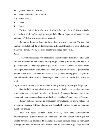 8) 
jamoat  ishlarida  ishtiroki; 
9) 
oilaviy ahvoli va oila a‘zolari; 
10) 
turar  joyi; 
3. 
Sana. 
4. 
lmzo. 
Tarjimai hoi oddiy qog'ozga, ayrim hollarda,ya‘ni ishga, o‘qishga kirishda 
maxsus bosma ish qog'ozlariga qo‘lda yoziladi. Matnni bayon qilish shakli hikoya 
uslubida bo‘lib, birinchi shaxs tilidan yoziladi. 
Barcha ma’lumotlar davriylik (xronologiya) asosida beriladi. Tarjimai hoi 
shunday tuzilishi kerak-ki, u bilan tanishgan kishi muallifning hayot yo'li, ishchanlik  
mahorati, ijtimoiy-siyosiy faoliyati haqida tasavvurga ega bo'lsin. 
Ariza 
Muayyan muassasaga yoki mansabdor shaxs nomiga biror iltimos, taklif yoki 
shikoyat mazmunida yoziladigan rasmiy hujjat. Ariza ijtimoiy hayotda eng ko‘p 
qo‘llaniladigan va keng tarqalgan ish qog‘ozdir. Maktab o‘quvchisi va talaba ishchi 
va dehqon, muhandis va olim, xizmatchi va yuqori mansabdor shaxs — jamiyatning 
barcha a’zosi ariza yozishdan holi emas. Ariza yozuvchilarning yoshi va ijtimoiy 
vazifasi turlicha ekan, ariza yo'llanayotgan muassasalar va idoralar ham xilma — 
xildir. 
Hajm, uslub va turidan qat’i nazar, ariza o‘zining umumiy zaruriy qismlariga ega. 
Shuni eslatib o'tmoq joizki, arizaning zaruriy qismlari barcha arizalarda ham 
birday takrorlanavermaydi. Masalan, xodim o‘zi ishlayotgan korxona yoki idora 
rahbariyatiga ariza yozganda uning yashash joyi haqida ma’lumot zarur bo‘lmaydi. 
Bunday hollarda xodim o‘zi ishlaydigan bo‘lim (qism, bo‘lim va hokazo) va 
lavozimini ko'rsatsa kifoya. Shuningaek, ko'pchilik arizalar uchun ilovalarning 
hujjati  bo‘lmaydi. 
 
Ariza bir necha so‘zdan iborat bo‘lishi, yoki keng jamoatchilikni 
o'ylantirayotgan ijtimoiy masalalar yuzasidan fikr-mulohazalar bildirilgan xat 
tarzida bo‘lishi ham mumkin. Shu nuqtayi nazardan arizalar sodda va murakkab 
turlarga ajratiladi. Murakkab ariza matni katta bo‘lishi bilan birga, unga ilovalar 
