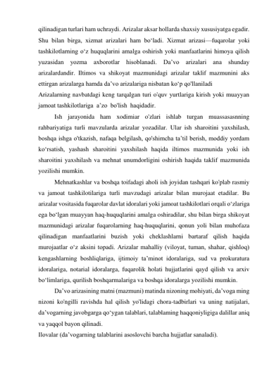 qilinadigan turlari ham uchraydi. Arizalar aksar hollarda shaxsiy xususiyatga egadir. 
Shu bilan birga, xizmat arizalari ham bo‘ladi. Xizmat arizasi—fuqarolar yoki 
tashkilotlarning o‘z huquqlarini amalga oshirish yoki manfaatlarini himoya qilish 
yuzasidan yozma axborotlar hisoblanadi. Da’vo arizalari ana shunday 
arizalardandir. Iltimos va shikoyat mazmunidagi arizalar taklif mazmunini aks 
ettirgan arizalarga hamda da’vo arizalariga nisbatan ko‘p qo'llaniladi 
Arizalarning navbatdagi keng tarqalgan turi o'quv yurtlariga kirish yoki muayyan 
jamoat tashkilotlariga  a’zo  bo'lish  haqidadir. 
Ish jarayonida ham xodimiar o'zlari ishlab turgan muassasasnning 
rahbariyatiga turli mavzularda arizalar yozadilar. Ular ish sharoitini yaxshilash, 
boshqa ishga o'tkazish, nafaqa belgilash, qo'shimcha ta’til berish, moddiy yordam 
ko‘rsatish, yashash sharoitini yaxshilash haqida iltimos mazmunida yoki ish 
sharoitini yaxshilash va mehnat unumdorligini oshirish haqida taklif mazmunida 
yozilishi mumkin. 
Mehnatkashlar va boshqa toifadagi aholi ish joyidan tashqari ko'plab rasmiy 
va jamoat tashkilotilariga turli mavzudagi arizalar bilan murojaat etadilar. Bu 
arizalar vositasida fuqarolar davlat idoralari yoki jamoat tashkilotlari orqali o‘zlariga 
ega bo‘lgan muayyan haq-huquqlarini amalga oshiradilar, shu bilan birga shikoyat 
mazmunidagi arizalar fuqarolarning haq-huquqlarini, qonun yoli bilan muhofaza 
qilinadigan manfaatlarini buzish yoki cheklashlarni bartaraf qilish haqida 
murojaatlar o‘z aksini topadi. Arizalar mahalliy (viloyat, tuman, shahar, qishloq) 
kengashlarning boshliqlariga, ijtimoiy ta’minot idoralariga, sud va prokuratura 
idoralariga, notarial idoralarga, fuqarolik holati hujjatlarini qayd qilish va arxiv 
bo‘limlariga, qurilish boshqarmalariga va boshqa idoralarga yozilishi mumkin. 
Da’vo arizasining matni (mazmuni) matinda nizoning mohiyati, da’voga ming 
nizoni ko'ngilli ravishda hal qilish yo'lidagi chora-tadbirlari va uning natijalari, 
da’vogarning javobgarga qo‘ygan talablari, talablaming haqqoniyligiga dalillar aniq 
va yaqqol bayon qilinadi. 
Ilovalar (da’vogarning talablarini asoslovchi barcha hujjatlar sanaladi). 
