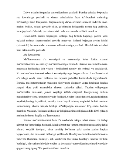 Da'vo arizalari fuqarolar tomonidan ham yoziladi. Bunday arizalar ko'pincha 
sud idoralariga yoziladi va xizmat arizalaridan faqat to'rtburchak muhrning 
bo'lmasligi bilan farqlanadi. Fuqarolarning da’vo arizalari aliment undirish, mol-
mulkni bolish, bolani qaytarib olish, qo'shimcha ishlaganlik uchun haq undirish, 
turar joydan ko‘chirish, qarzni undirish  kabi mazmunda bo‘lishi mumkin. 
Hisob-kitob arizasi bajarilgan ishlarga haq to‘lash haqidagi yozma yoki 
og‘zaki mehnat shartnomalari asosida muayyan ishlarni bajargan ayrim ishchi 
(xizmatchi) lar tomonidan muassasa rahbari nomiga yoziladi. Hisob-kitob arizalari 
ham erkin usulda yoziladi.                                 
Ma’lumotnoma 
Ma’lumotnoma o‘z xususiyati va mazmuniga ko'ra ikkita: xizmat 
ma’lumotnomasi va shaxsiy ma’lumotnomaga bolinadi. Xizmat ma’lumotnomasi-
muassasa faoliyatiga doir voqea - hodisalarni rasmiy aks ettiradi va tasdiqlaydi. 
Xizmat ma’lumotnomasi axborot xususiyatiga ega bolgan xilma-xil ma’lumotlarni 
o‘z ichiga oladi, zarur hollarda esa raqamli jadvallar ko'rinishida tayyorlanadi. 
Bunday ma’lumotnomalar muassasa faoliyatiga aloqador voqea-hodisalar haqida 
yuqori idora yoki mansabdor shaxsni xabardor qiladi. Taqdim etilayotgan 
ma’lumotlar muassasa, jamoa xo'jaligi, ishlab chiqarish faoliyatining muhim 
masalalari bo'yicha, uning moliyaviy faoliyati, xodim (shtat) lar soni, rejalashtirilgan 
topshiriqlaming bajarilishi, moddiy tovar boyliklarining saqlanish holati: mehnat 
intizomining ahvoli haqida boshqa so‘ralayotgan masalalar to‘g‘risida bolishi 
mumkin. Masalan, Toshkent qishloq xo‘jaligi mashinasozligi zavodida 2007-yildagi 
mehnat intizomi haqida ma’lumotnoma. 
Xizmat ma’lumotnomasi ham o‘z navbatida ikkiga: ichki xizmat va tashqi 
xizmat ma’lumotlariga bolinadi. Ichki xizmat ma’lumotnomasi: muassasaning ichki 
ishlari, xo‘jalik faoliyati, biror tarkibiy bo’linma yoki ayrim xodim haqida 
tayyorlanib, shu muassasa rahbariga yo‘llanadi. Bunday ma’lumotnomalar bevosita 
tuzuvchi (bo'linma boshlig’i, ish yurituvchi (bo’linma boshlig’i, kadrlar bo’limi 
boshlig’i, ish yurituvchi oddiy xodim va boshqalar) tomonidan imzolanadi va oddiy 
qog'oz varag’iga qo’lda yozilinshi ham mumkin. 
