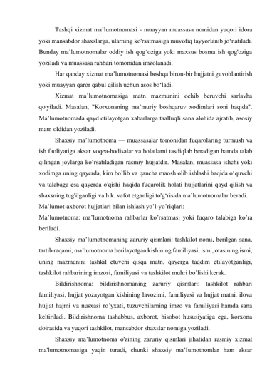 Tashqi xizmat ma’lumotnomasi - muayyan muassasa nomidan yuqori idora 
yoki mansabdor shaxslarga, ularning ko'rsatmasiga muvofiq tayyorlanib jo‘natiladi. 
Bunday ma’lumotnomalar oddiy ish qog‘oziga yoki maxsus bosma ish qog'oziga 
yoziladi va muassasa rahbari tomonidan imzolanadi. 
Har qanday xizmat ma’lumotnomasi boshqa biron-bir hujjatni guvohlantirish 
yoki muayyan qaror qabul qilish uchun asos bo‘ladi. 
Xizmat ma’lumotnomasiga matn mazmunini ochib beruvchi sarlavha 
qo'yiladi. Masalan, "Korxonaning ma’muriy boshqaruv xodimlari soni haqida". 
Ma’lumotnomada qayd etilayotgan xabarlarga taalluqli sana alohida ajratib, asosiy 
matn oldidan yoziladi. 
Shaxsiy ma’lumotnoma — muassasalar tomonidan fuqarolaring turmush va 
ish faoliyatiga aksar voqea-hodisalar va holatlarni tasdiqlab beradigan hamda talab 
qilingan joylarga ko‘rsatiladigan rasmiy hujjatdir. Masalan, muassasa ishchi yoki 
xodimga uning qayerda, kim bo’lib va qancha maosh olib ishlashi haqida o‘quvchi 
va talabaga esa qayerda o'qishi haqida fuqarolik holati hujjatlarini qayd qilish va 
shaxsning tug'ilganligi va h.k. vafot etganligi to'g‘risida ma’lumotnomalar beradi. 
Ma’lumot-axborot hujjatlari bilan ishlash yo’l-yo’riqlari: 
Ma’lumotnoma: ma’lumotnoma rahbarlar ko’rsatmasi yoki fuqaro talabiga ko’ra 
beriladi. 
Shaxsiy ma’lumotnomaning zaruriy qismlari: tashkilot nomi, berilgan sana, 
tartib raqami, ma’lumotnoma berilayotgan kishining familiyasi, ismi, otasining ismi, 
uning mazmunini tashkil etuvchi qisqa matn, qayerga taqdim etilayotganligi, 
tashkilot rahbarining imzosi, familiyasi va tashkilot muhri bo’lishi kerak. 
Bildirishnoma: bildirishnomaning zaruriy qismlari: tashkilot rahbari 
familiyasi, hujjat yozayotgan kishining lavozimi, familiyasi va hujjat matni, ilova 
hujjat hajmi va nusxasi ro’yxati, tuzuvchilarning imzo va familiyasi hamda sana 
keltiriladi. Bildirishnoma tashabbus, axborot, hisobot hususiyatiga ega, korxona 
doirasida va yuqori tashkilot, mansabdor shaxslar nomiga yoziladi. 
Shaxsiy ma’lumotnoma o'zining zaruriy qismlari jihatidan rasmiy xizmat 
ma'lumotnomasiga yaqin turadi, chunki shaxsiy ma’Iumotnomlar ham aksar 
