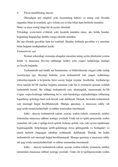 4. 
Tilxat muallifming imzosi. 
Olinadigan pul miqdori yoki buyumning bahosi va uning soni tilxatda 
raqamlar bilan ko'rsatiladi, qavs ichida esa so'zlar bilan ham berilishi mumkin. 
Matn va imzo oralig‘idagi bo‘sh joylar chiziladi. 
Tilxatdagi yozuvlarni o'chirish yoki tuzatish mumkin emas, aks holda bunday 
hujjatning haqiqiyligi shubha ostiga olinishi mumkin. 
Ba’zan tilxatda guvohlar ham ko‘rsatiladi. Bunday hollarda guvohlar o‘z imzolari 
bilan hujjatni tasdiqlashlari kerak. 
Tushuntirish xati 
Xizmat sohasidagi xizmatga aloqador masalani uning ayrim jihatlarini yozma 
holda va muassasa (bo‘im) rahbariga (ichki) yoki yuqori tashkilotga (tashqi) 
yo‘lovchi hujjatdir. 
Tushuntirish xati huddi ma’lumotnoma va bildirishnoma singari ichki tashqi 
xususiyatga ega. Keyingi holatda, ya'ni tushuntirish xati yuqori tashkilotga 
yuborilayotganda u ko'pincha biror asosiy hujjat (rejalar, hisobotlar, loyihalar)ga 
ilova tarzida bo‘lib mazkur hujjatni umuman yoki ba’zi o'rinlarini qisman izohlab 
tushuntirib beradi. Bu xildagi tushuntirish xati, shuningdek, muassasada bo‘lib 
o‘tgan voqea-hodisaga rahbarning ba’zi xatti-harakatiga rejalashtirilgan ishlarning 
bajarilmay qolishiga ham izoh beradi yoki dalillaydi. Demak, bu holda tushuntirish 
xati mustaqil hujjat hisoblanmaydi. Shunga qaramay, u muassasa oddiy ish 
qog‘ozida rasmiylashtiriladi va rahbar tomonidan imzolanadi. 
Ichki - shaxsiy tushuntirish xatlari, asosan, xodim (ishchi, xizmatchi, talaba) 
tomonidan muassasa rahbari nomiga yoziladi. Unda ish (o‘qish) jarayonida xodim 
(masalan, ish yoki o‘qishga kech qolish, kelmay qolish, reja yoki ayrim topshiriqni 
bajarmaganlik, belgilangan tartib-qoidalarga rioya qilmaganlik va boshqalar) va 
ularni keltirib chiqargan sabablar izohlanadi, dalillanadi. Demak, bu holda 
tushuntirish xati mustaqil hujjat hisoblanmaydi. Shunga qaramay u muassasa oddiy 
ish qog‘ozida rasmiylashtiriladi va rahbar tomonidan imzolanadi. 
Ichki — shaxsiy tushuntirish xatlari, asosan, xodim (ishchi, xizmatchi, talaba) 
tomonidan muassasa rahbari nomiga yoziladi. Unda ish (o‘qish)jarayonida xodim 
