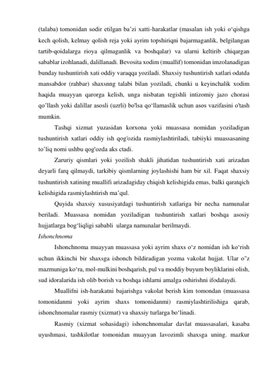 (talaba) tomonidan sodir etilgan ba’zi xatti-harakatlar (masalan ish yoki o‘qishga 
kech qolish, kelmay qolish reja yoki ayrim topshiriqni bajarmaganlik, belgilangan 
tartib-qoidalarga rioya qilmaganlik va boshqalar) va ularni keltirib chiqargan 
sabablar izohlanadi, dalillanadi. Bevosita xodim (muallif) tomonidan imzolanadigan 
bunday tushuntirish xati oddiy varaqqa yoziladi. Shaxsiy tushuntirish xatlari odatda 
mansabdor (rahbar) shaxsnng talabi bilan yoziladi, chunki u keyinchalik xodim 
haqida muayyan qarorga kelish, unga nisbatan tegishli intizomiy jazo chorasi 
qo’llash yoki dalillar asosli (uzrli) bo'lsa qo‘llamaslik uchun asos vazifasini o'tash 
mumkin. 
Tashqi xizmat yuzasidan korxona yoki muassasa nomidan yoziladigan 
tushuntirish xatlari oddiy ish qog'ozida rasmiylashtiriladi, tabiiyki muassasaning 
to’liq nomi ushbu qog'ozda aks ctadi. 
Zaruriy qismlari yoki yozilish shakli jihatidan tushuntirish xati arizadan 
deyarli farq qilmaydi, tarkibiy qismlarning joylashishi ham bir xil. Faqat shaxsiy 
tushuntirish xatining muallifi arizadagiday chiqish kelishigida emas, balki qaratqich 
kelishigida rasmiylashtirish ma’qul. 
Quyida shaxsiy xususiyatdagi tushuntirish xatlariga bir necha namunalar 
beriladi. Muassasa nomidan yoziladigan tushuntirish xatlari boshqa asosiy 
hujjatlarga bog‘liqligi sababli  ularga namunalar berilmaydi. 
Ishonchnoma 
Ishonchnoma muayyan muassasa yoki ayrim shaxs o‘z nomidan ish ko‘rish 
uchun ikkinchi bir shaxsga ishonch bildiradigan yozma vakolat hujjat. Ular o"z 
mazmuniga ko‘ra, mol-mulkini boshqarish, pul va moddiy buyum boyliklarini olish, 
sud idoralarida ish olib borish va boshqa ishlarni amalga oshirishni ifodalaydi. 
Muallifni ish-harakatni bajarishga vakolat berish kim tomondan (muassasa 
tomonidanmi yoki ayrim shaxs tomonidanmi) rasmiylashtirilishiga qarab, 
ishonchnomalar rasmiy (xizmat) va shaxsiy turlarga bo‘linadi. 
Rasmiy (xizmat sohasidagi) ishonchnomalar davlat muassasalari, kasaba 
uyushmasi, tashkilotlar tomonidan muayyan lavozimli shaxsga uning. mazkur 
