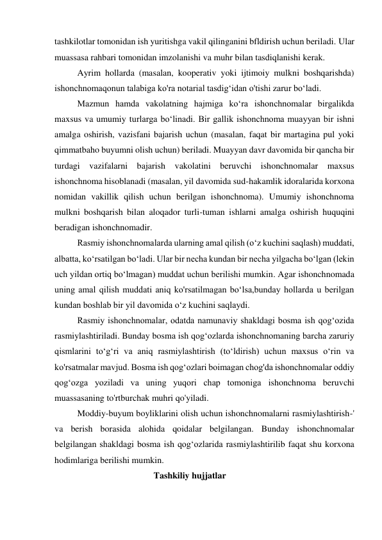 tashkilotlar tomonidan ish yuritishga vakil qilinganini bfldirish uchun beriladi. Ular 
muassasa rahbari tomonidan imzolanishi va muhr bilan tasdiqlanishi kerak. 
Ayrim hollarda (masalan, kooperativ yoki ijtimoiy mulkni boshqarishda) 
ishonchnomaqonun talabiga ko'ra notarial tasdig‘idan o'tishi zarur bo‘ladi. 
Mazmun hamda vakolatning hajmiga ko‘ra ishonchnomalar birgalikda 
maxsus va umumiy turlarga bo‘linadi. Bir gallik ishonchnoma muayyan bir ishni 
amalga oshirish, vazisfani bajarish uchun (masalan, faqat bir martagina pul yoki 
qimmatbaho buyumni olish uchun) beriladi. Muayyan davr davomida bir qancha bir 
turdagi vazifalarni bajarish vakolatini beruvchi ishonchnomalar maxsus 
ishonchnoma hisoblanadi (masalan, yil davomida sud-hakamlik idoralarida korxona 
nomidan vakillik qilish uchun berilgan ishonchnoma). Umumiy ishonchnoma 
mulkni boshqarish bilan aloqador turli-tuman ishlarni amalga oshirish huquqini 
beradigan ishonchnomadir. 
Rasmiy ishonchnomalarda ularning amal qilish (o‘z kuchini saqlash) muddati, 
albatta, ko‘rsatilgan bo‘ladi. Ular bir necha kundan bir necha yilgacha bo‘lgan (lekin 
uch yildan ortiq bo‘lmagan) muddat uchun berilishi mumkin. Agar ishonchnomada 
uning amal qilish muddati aniq ko'rsatilmagan bo‘lsa,bunday hollarda u berilgan 
kundan boshlab bir yil davomida o‘z kuchini saqlaydi. 
Rasmiy ishonchnomalar, odatda namunaviy shakldagi bosma ish qog‘ozida 
rasmiylashtiriladi. Bunday bosma ish qog‘ozlarda ishonchnomaning barcha zaruriy 
qismlarini to‘g‘ri va aniq rasmiylashtirish (to‘ldirish) uchun maxsus o‘rin va 
ko'rsatmalar mavjud. Bosma ish qog‘ozlari boimagan chog'da ishonchnomalar oddiy 
qog‘ozga yoziladi va uning yuqori chap tomoniga ishonchnoma beruvchi 
muassasaning to'rtburchak muhri qo'yiladi. 
Moddiy-buyum boyliklarini olish uchun ishonchnomalarni rasmiylashtirish-' 
va berish borasida alohida qoidalar belgilangan. Bunday ishonchnomalar 
belgilangan shakldagi bosma ish qog‘ozlarida rasmiylashtirilib faqat shu korxona 
hodimlariga berilishi mumkin.         
                                  Tashkiliy hujjatlar  
