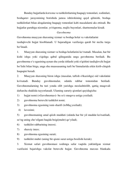 Bunday hujjatlarda korxona va tashkilotlarning huquqiy tomonlari, xodimlari, 
boshqaruv jarayonining borishida jamoa ishtirokining qayd qilinishi, boshqa 
tashkilotlari bilan aloqalarning huquqiy tomonlari kabi masalalarni aks ettiradi. Bu 
hujjatlar guruhiga nizomlar, yo'riqnoma, majlis bayonlari, shartnomalar kiradi. 
Guvohnoma 
Guvohnoma muayyan shaxsning xizmat va boshqa holat va vakolatlarini 
tasdiqlovchi hujjat hisoblanadi. U bajaradigan vazifasiga qarab bir necha turga 
bo‘linadi. 
1. 
Muayyan shaxsning xizmat va boshqa holatlarini ko‘rsatadi. Masalan, har bir 
kishi ishga yoki o'qishga qabul qilinganida unga guvohnoma beriladi. Bu 
guvohnoma o‘z egasining aynan shu yerda ishlashi yoki o'qishini tasdiqlovchi hujjat 
bo‘lishi bilan birga, unga shu muassasaning turli bo‘linmalarida erkin kirib-chiqish 
huquqini beradi. 
2. 
Muayyan shaxsning biron ishga (masalan, taftish o'tkazishga) oid vakolatini 
ko'rsatadi. 
Bunday 
guvohnomalar, 
odatda 
rahbar 
tomonidan 
beriladi. 
Guvohnomalarning bu turi yonda olib yurishga moslashtirilib, qattiq muqovali 
daftarcha shaklida tayyorlanadi. Ulaming zaruriy qismlari quyidagicha: 
1) 
hujjat nomi («Guvohnoma»)- bu so'z muqova ustiga yoziladi; 
2) 
guvohnoma beruvchi tashkilot nomi; 
3) 
guvohnoma egasining ismi-sharifi (toMiq yoziladi); 
  4) 
lavozimi; 
5) 
guvohnomaning amal qiiish muddati (odatda har bir yil muddat ko'rsatiladi, 
so‘ng uning cho‘zilgani haqida beigi(muhr) qo‘yiladi; 
6) 
tashkilot rahbarining imzosi; 
7) 
shaxsiy imzo; 
8) 
guvohnoma egasining surati; 
9) 
tashkilot muhri (uning bir qismi surat ustiga bosilishi kerak); 
3. 
Xizmat safari guvohnomasi xodimga safar vaqtida yuklatilgan xizmat 
vazifasini bajarishga vakolat beruvchi hujjat. Guvohnoma maxsus blankada 
