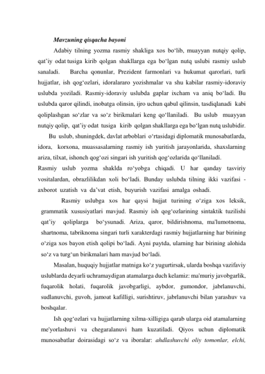  
Mavzuning qisqacha bayoni 
Adabiy  tilning  yozma  rasmiy  shakliga  xos  bo‘lib,  muayyan  nutqiy  qolip,  
qat’iy  odat tusiga  kirib  qolgan  shakllarga  ega  bo‘lgan  nutq  uslubi  rasmiy  uslub  
sanaladi.   Barcha qonunlar, Prezident farmonlari va hukumat qarorlari, turli 
hujjatlar, ish qog‘ozlari, idoralararo yozishmalar va shu kabilar rasmiy-idoraviy 
uslubda yoziladi. Rasmiy-idoraviy uslubda gaplar ixcham va aniq bo‘ladi. Bu 
uslubda qaror qilindi, inobatga olinsin, ijro uchun qabul qilinsin, tasdiqlanadi  kabi 
qoliplashgan so‘zlar va so‘z birikmalari keng qo‘llaniladi.  Bu uslub  muayyan 
nutqiy qolip,  qat’iy odat  tusiga   kirib  qolgan shakllarga ega bo‘lgan nutq uslubidir.    
       Bu  uslub, shuningdek, davlat arboblari  o‘rtasidagi diplomatik munosabatlarda,  
idora,  korxona, muassasalarning rasmiy ish yuritish jarayonlarida, shaxslarning 
ariza, tilxat, ishonch qog‘ozi singari ish yuritish qog‘ozlarida qo‘llaniladí. 
Rasmiy  uslub  yozma  shaklda  ro‘yobga  chiqadi.  U  har  qanday  tasviriy  
vositalardan,  obrazlilikdan  xoli  bo‘ladi.  Bunday  uslubda  tilning  ikki  vazifasi  -  
axborot  uzatish  va  da’vat  etish,  buyurish  vazifasi  amalga  oshadi.   
     Rasmiy  uslubga  xos  har  qaysi  hujjat  turining  o‘ziga  xos  leksik,  
grammatik  xususiyatlari  mavjud.  Rasmiy  ish  qog‘ozlarining  sintaktik  tuzilishi  
qat’iy  qoliplarga  bo‘ysunadi. Ariza, qaror, bildirishnoma, ma'lumotnoma, 
shartnoma, tabriknoma singari turli xarakterdagi rasmiy hujjatlarning har birining 
o‘ziga xos bayon etish qolipi bo‘ladi. Ayni paytda, ularning har birining alohida 
so‘z va turg‘un birikmalari ham mavjud bo‘ladi. 
Masalan, huquqiy hujjatlar matniga ko‘z yugurtirsak, ularda boshqa vazifaviy 
uslublarda deyarli uchramaydigan atamalarga duch kelamiz: ma'muriy javobgarlik, 
fuqarolik holati, fuqarolik javobgarligi, aybdor, gumondor, jabrlanuvchi, 
sudlanuvchi, guvoh, jamoat kafilligi, surishtiruv, jabrlanuvchi bilan yarashuv va 
boshqalar. 
Ish qog‘ozlari va hujjatlarning xilma-xilligiga qarab ularga oid atamalarning 
me'yorlashuvi va chegaralanuvi ham kuzatiladi. Qiyos uchun diplomatik 
munosabatlar doirasidagi so‘z va iboralar: ahdlashuvchi oliy tomonlar, elchi, 
