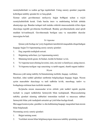 rasmiylashtriladi va xodim qo‘liga topshiriladi. Uning zaruriy qismlari yuqorida 
keltiriIgan tarkibiy qismda bir oz farq qiladi. 
Xizmat safari guvohnomasi moliyaviy hujjat boMgani uchun u to'g'ri 
rasmiylashtirilishi kerak. Unda barcha imzo va muhrlaming bo'lishi alohida 
ahamiyatga ega. Bundan tashqari turli malaka oshirish muassasalarida ta'lim olgan 
shaxslarga tegishli guvohnoma hisoblanadi. Bunday guvohnomalarda amal qiiish 
muddati ko'rsatilmaydi. Guvohnomada berilgan sana va mansabdor shaxslar 
imzosigina bo'ladi. 
Yo‘riqnoma 
Qonun yoki boshqa me’yoriy hujjatlami tanishtirish maqsadida chiqariladigan 
huquqiy hujjat.Yo‘riqnomaning asosiy zaruriy qismlari: 
1. 
Eng yuqorida tasdiqlash ustxati. 
2. 
Hujjatning sarlavhasi, (yo‘riqnomaning nomi). 
3. 
Matnning kirish qismi, bo'limlari, kichik bo'limlari va h.k. 
4. 
Yo‘riqnoma tuzuvchining lavozimi, ismi, ota ismi va familiyasi, uning imzosi. 
5. 
Yo'riqnoma tuzilgan vaqt sanasining va tartib raqami, shartli raqami indeksi  
Nizom 
Muassasa yokl uning tarkibiy bo'linmalarining tuzlilshi, huquqi, vazlfalari, 
burchlari, ishni tashkil qilishlari tartibotini belgilaydigan huquqiy hujjat. Nizom 
ayrim mansabdor shaxslarga va turli tadbirlar ko'rik, musobaqa, tanlov va 
boshqalarga nisbatan ham tuzilishi mumkin. 
Ko'pincha nizom muassasalar ta’sis etilishi yoki tashkil topishi paytida 
tuziladi va yuqori tashkilotlar farmoyishi bilan tasdiqlanadi. Muassasalarning 
tarkibiy qismlari ularning rahbarlari tomonidan tuziladi va muassasa rahbari 
farmoyishi bilan yoki tasdiqlash ustxatini qo‘yish bilan kuchga kiradi. 
Muvaqqat komissiyalar, guruhlar va shu kabilarning huquqiy maqomlari ham nizom 
bilan belgilanadi. 
Nizomning asosiy zaruriy qismlari: 
1. 
Hujjat turining nomi. 
2. 
Vazifalari nizom bilan belgilanayotgan muassasa tarkibiy qismining nomi. 
