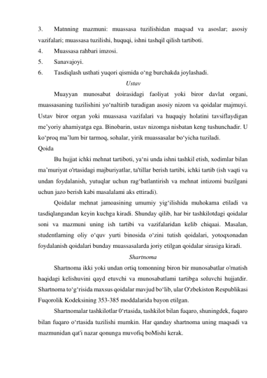 3. 
Matnning mazmuni: muassasa tuzilishidan maqsad va asoslar; asosiy 
vazifalari; muassasa tuzilishi, huquqi, ishni tashqil qilish tartiboti. 
4. 
Muassasa rahbari imzosi. 
5. 
Sanavajoyi. 
6. 
Tasdiqlash usthati yuqori qismida o‘ng burchakda joylashadi. 
                                                        Ustav 
Muayyan munosabat doirasidagi faoliyat yoki biror davlat organi, 
muassasaning tuzilishini yo‘naltirib turadigan asosiy nizom va qoidalar majmuyi. 
Ustav biror organ yoki muassasa vazifalari va huquqiy holatini tavsiflaydigan 
me’yoriy ahamiyatga ega. Binobarin, ustav nizomga nisbatan keng tushunchadir. U 
ko‘proq ma’lum bir tarmoq, sohalar, yirik muassasalar bo‘yicha tuziladi. 
Qoida 
Bu hujjat ichki mehnat tartiboti, ya‘ni unda ishni tashkil etish, xodimlar bilan 
ma’muriyat o'rtasidagi majburiyatlar, ta'tillar berish tartibi, ichki tartib (ish vaqti va 
undan foydalanish, yutuqlar uchun rag‘batlantirish va mehnat intizomi buzilgani 
uchun jazo berish kabi masalalami aks ettiradi). 
Qoidalar mehnat jamoasining umumiy yig‘ilishida muhokama etiladi va 
tasdiqlangandan keyin kuchga kiradi. Shunday qilib, har bir tashkilotdagi qoidalar 
soni va mazmuni uning ish tartibi va vazifalaridan kelib chiqaai. Masalan, 
studentlarning oliy o‘quv yurti binosida o‘zini tutish qoidalari, yotoqxonadan 
foydalanish qoidalari bunday muassasalarda joriy etilgan qoidalar sirasiga kiradi. 
Shartnoma 
Shartnoma ikki yoki undan ortiq tomonning biron bir munosabatlar o'rnatish 
haqidagi kelishuvini qayd etuvchi va munosabatlami tartibga soluvchi hujjatdir. 
Shartnoma to‘g‘risida maxsus qoidalar mavjud bo‘lib, ular O'zbekiston Respublikasi 
Fuqorolik Kodeksining 353-385 moddalarida bayon etilgan. 
Shartnomalar tashkilotlar 0‘rtasida, tashkilot bilan fuqaro, shuningdek, fuqaro 
bilan fuqaro o‘rtasida tuzilishi mumkin. Har qanday shartnoma uning maqsadi va 
mazmunidan qat'i nazar qonunga muvofiq boMishi kerak. 
