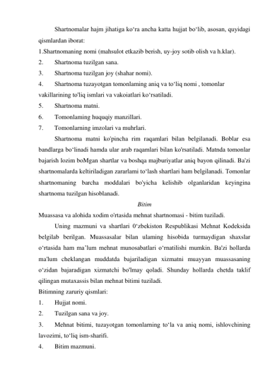 Shartnomalar hajm jihatiga ko‘ra ancha katta hujjat bo‘lib, asosan, quyidagi 
qismlardan iborat: 
1.Shartnomaning nomi (mahsulot etkazib berish, uy-joy sotib olish va h.klar). 
2. 
Shartnoma tuzilgan sana. 
3. 
Shartnoma tuzilgan joy (shahar nomi). 
4. 
Shartnoma tuzayotgan tomonlaming aniq va to‘liq nomi , tomonlar 
vakillarining to'liq ismlari va vakoiatlari ko‘rsatiladi. 
5. 
Shartnoma matni. 
6. 
Tomonlaming huquqiy manzillari. 
7.       Tomonlarning imzolari va muhrlari. 
Shartnoma matni ko'pincha rim raqamlari bilan belgilanadi. Boblar esa 
bandlarga bo‘linadi hamda ular arab raqamlari bilan ko'rsatiladi. Matnda tomonlar 
bajarish lozim boMgan shartlar va boshqa majburiyatlar aniq bayon qilinadi. Ba'zi 
shartnomalarda keltiriladigan zararlami to‘lash shartlari ham belgilanadi. Tomonlar 
shartnomaning barcha moddalari bo'yicha kelishib olganlaridan keyingina 
shartnoma tuzilgan hisoblanadi. 
Bitim 
Muassasa va alohida xodim o'rtasida mehnat shartnomasi - bitim tuziladi. 
Uning mazmuni va shartlari 0‘zbekiston Respublikasi Mehnat Kodeksida 
belgilab berilgan. Muassasalar bilan ulaming hisobida turmaydigan shaxslar 
o‘rtasida ham ma’lum mehnat munosabatlari o‘rnatilishi mumkin. Ba'zi hollarda 
ma'lum cheklangan muddatda bajariladigan xizmatni muayyan muassasaning 
o‘zidan bajaradigan xizmatchi bo'lmay qoladi. Shunday hollarda chetda taklif 
qilingan mutaxassis bilan mehnat bitimi tuziladi. 
Bitimning zaruriy qismlari: 
1. 
Hujjat nomi. 
2. 
Tuzilgan sana va joy. 
3. 
Mehnat bitimi, tuzayotgan tomonlarning to‘la va aniq nomi, ishlovchining 
lavozimi, to‘liq ism-sharifi. 
4. 
Bitim mazmuni. 
