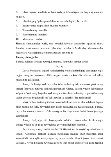 5. 
Ishni bajarish muddati va bajaruvchiga to'lanadigan ish haqining umumiy 
miqdori. 
6. 
Ish sifatiga qo‘yiladigan talablar va uni qabul qilib olsh tartibi. 
7. 
Bajaruvchiga haq toMash muddati va tartibi. 
8. 
Tomonlaming manzillari. 
9. 
Tomonlaming imzolari. 
10. 
Muassasa 
muhri. 
Shunday shartnomalar borki, ular notarial idoralar tomonidan iqlanishi shart. 
Bunday shartnomalar mazmun jihatidan turlicha boMadi day shartonomalar 
fuqarolar o'rtasidagi mulkiy munosabatlami tartibga di. 
Farmoyish hujjatlari 
Bunday hujjatlar sirasiga buyruq, ko'rsatma, farmoyish kabilar kiradi. 
Buyruq 
Daviat boshqaruv organi rahbarlarining yakka hokimligiga asoslangan uqiy 
hujjat, muayyan muassasa oldida turgan asosiy va kundalik afalarni hal qilish 
maqsadida qoMlanadi. 
Asosiy faoliyatga oid buyruqlar ishni tashkil qilish, muassasa yoki uning 
limlari faoliyatini tartibga solishda qoMlanadi. Ularda, odatda, yuqori ikilotlardan 
kelgan ko‘rsatmaviy hujjatlar xodimlarga yetkaziladi, bularning si yuzasidan aniq 
tadbir-choralar belgilanadi, ma’sul shaxslar va bajarish idati tayinlanadi. 
Ichki mehnat tartibi qoidalari, mukofotlash nizomi va shu kabilarni liqlash 
bilan bog'lik me’yoriy buyruqlar ham asosiy faoliyatga oid ruqlarga kiradi. Bunday 
buyruqlar umumiy tarzda bo'lib, muayyan bir <sga emas, balki butun jamoaga 
qaratidiladi. 
Asosiy faoliyatga oid buyruqlarda, odatda, mazmunidan kelib chiqib 
avhaqo‘yiladi( ba’zi qisqa buyruqlarda qo‘yilmasligi ham mumkin). 
Buyruqning asosiy matni asoslovchi (kirish) va farmoyish qismlaridan ib 
topadi. Asoslovchi (kirish) qismida buyruqdan maqsad shart-sharoitlar, iblar 
ko‘rsatiladi, asos qilib olinayotgan buyruqqa havola qilinadi (nomi, imi, sanasi 
yoziladi). Ayrim hollarda buyruqqa asos bo'lgan hujjat uning loyish qismi tegishli 
