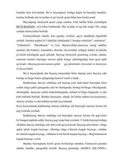 bandida ham ko'rsatiladi. Ba’zi buyruqlarni ilashga hujjat bo‘lmasligi mumkin, 
bunday hollarda ular to‘gridan-to‘gri loyish qismi bilan ham berilaveradi. 
Buyruqning farmoyish qismi yangi satrdan, bosh harflar bilan yoziladigan 
BUYURAMAN» so'zi bilan boshlanadi. Shu so'zdan so‘ng ikki nuqta 'ilib, yangi 
satrdan farmoyishlar beriladi. 
Farmoyishlarda odatda, kim qanday vazifani, qaysi muddatda bajarilishi 
satiladi. Harakat majhul fe’l shaklida ifodalanadi (“Amalga oshirilsin”, minlansin”, 
“Yuklatilsin”, “Hisoblansin” va h.k). Bajaruvchilar-muassasa uning tarkibiy 
qismlari (bo‘limlari), mansabdor shaxslar (lavozimlari satilgan holda) ko‘pincha 
jo‘nalish kelishigida qayd qilinadi. Buyruq farmoyish qismining oxirida, odatda, 
umuman mazkur buyruqni nazorat qilish kimga yuklatilganligi ham qayd qilib 
qo'yiladi: «Buyruq ijrosini nazorat qilish 
ga yuklatiladi» (lavozimi va famiiiyasi 
to‘liq yoziladi). 
Ba’zi buyruqlarda shu buyruq munosabati bilan ilgarigi joriy buyruq yoki 
boshqa xil hujjat bekor qilinganligi ham ko‘rsatib o‘tiladi. 
Kadrlarning shaxsiy tarkibiga oid buyruq yoki indivudual buyruqlar biror 
xodim ishga qabul qiiinganda yoki bo‘shatilganda, boshqa bo'Iimga o'tkazilganda, 
shuningdek, muayyan xodim mukofotlanganda, mehnat ta’tiliga chiqqanda va shu 
kabi hollarda beriladi. Bunday buyruqlar, odatda, bo‘limlar rahbari tavsiyanomasi, 
shaxsiy arizalar va shu kabilar asosida tayyorlanadi. 
Ko‘p korxonalarda kadrlarning shaxsiy tarkibiga oid buyruqlar maxsus bosma ish 
qog‘ozlarida yoziladi. 
Kadrlarning shaxsiy tarkibiga oid buyruqlar maxsus bosma ish qog‘ozlari 
bo‘lmagan taqdirda oddiy buyruq qog‘oziga ham yoziladi. U holda buyruq boshiga 
«Kadrlar shaxsiy tarkibiga oid» deb yozib qo'yish kerak. Buyruq sarlavhalari: «lshga 
qabul qilish haqida buyruq», «Boshqa ishga o‘tkazish haqida buyruq», «Ishdan 
bo‘shatish haqida buyruq», «Mehnat ta’tili berish haqida buyruq», «Rag'batlantirish 
haqida buyruq» va h.k. 
Bunday buyruqlarda kirish qismi bo'lmasligi mumkin. Farmoyish qismida 
odatda, bandlar, paragraflar bo'ladi. Buyruq qismidagi «QABUL QIL1NSIN», 
