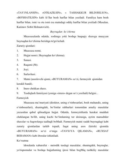 «TAY1NLANSIN», 
«OTKAZILSIN», 
« 
TASHAKKUR 
BILD1RILS1N», 
«BO'SHATILSIN» kabi fe’llar bosh harflar bilan yoziladi. Familiya ham bosh 
harflar bilan, ismi va ota ismi esa matndagi oddiy harflar bilan yoziladi (Masalan, 
Karimov Sobit Holmatovich). 
Buyruqdan  ko‘chirma 
Muassasalarda odatda, xodimga yoki boshqa huquqiy shaxsga muayyan 
buyruqdan ko‘chirma berishga to'gri keladi. 
Zaruriy qismlari: 
1. 
Muassasa nomi. 
2. 
Hujjat nomi ( Buyruqdan ko‘chirma). 
3. 
Sanasi. 
4. 
Raqami (№). 
5. 
Joyi. 
6. 
Sarlavhasi. 
7. 
Matni (asoslovchi qismi, «BUYURAMAN» so‘zi, farmoyish  qismidan 
kerakli bandi). 
8. 
Imzo chekkan shaxs. 
9. 
Tasdiqlash famiiiyasi (yoniga «imzo» degan so‘z yoziladi) belgisi... 
Farmoyish 
Muassasa ma’muriyati (direktor, uning o‘rinbosarlari, bosh muhandis, uning 
o‘rinbosarlari), shuningdek, bo‘limlar rahbarlari tomonidan amaliy masalalar 
yuzasidan qabul qilinadigan hujjat. Odatda, farmoyishlarda harakat muddati 
cheklangan bo'lib, uning kuchi bo‘limlaming tor doirasiga, ayrim mansabdor 
shaxslar va fuqorolarga taalluqli boMadi. Farmoyish matni xuddi buyruqdagi kabi 
zaruriy 
qismlardan 
tarkib 
topadi, 
faqat 
uning 
asos 
(kirish) 
qismida 
«BUYURAMAN» 
so‘zi 
o‘miga 
«TAVS1YA 
QILAMAN», 
«RUXSAT 
BERAMAN» kabi iboralar ishlatiladi. 
Ko‘rsatma 
ldoralarda xabarsifat - metodik tusdagi masalalar, shuningdek, buyruqlar, 
yo'riqnomalar va boshqa hujjatlarning ijrosi bilan bogMiq tashkiliy masalalar 
