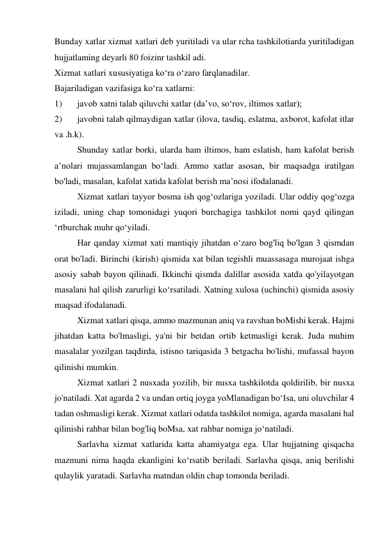 Bunday xatlar xizmat xatlari deb yuritiladi va ular rcha tashkilotiarda yuritiladigan 
hujjatlaming deyarli 80 foizinr tashkil adi. 
Xizmat xatlari xususiyatiga ko‘ra o‘zaro farqlanadilar. 
Bajariladigan vazifasiga ko‘ra xatlarni: 
1) 
javob xatni talab qiluvchi xatlar (da’vo, so‘rov, iltimos xatlar); 
2) 
javobni talab qilmaydigan xatlar (ilova, tasdiq, eslatma, axborot, kafolat itlar 
va .h.k). 
Shunday xatlar borki, ularda ham iltimos, ham eslatish, ham kafolat berish 
a’nolari mujassamlangan bo‘ladi. Ammo xatlar asosan, bir maqsadga iratilgan 
bo'ladi, masalan, kafolat xatida kafolat berish ma’nosi ifodalanadi. 
Xizmat xatlari tayyor bosma ish qog‘ozlariga yoziladi. Ular oddiy qog‘ozga 
iziladi, uning chap tomonidagi yuqori burchagiga tashkilot nomi qayd qilingan 
‘rtburchak muhr qo‘yiladi. 
Har qanday xizmat xati mantiqiy jihatdan o‘zaro bog'liq bo'lgan 3 qismdan 
orat bo'ladi. Birinchi (kirish) qismida xat bilan tegishli muassasaga murojaat ishga 
asosiy sabab bayon qilinadi. Ikkinchi qismda dalillar asosida xatda qo'yilayotgan 
masalani hal qilish zarurligi ko‘rsatiladi. Xatning xulosa (uchinchi) qismida asosiy 
maqsad ifodalanadi. 
Xizmat xatlari qisqa, ammo mazmunan aniq va ravshan boMishi kerak. Hajmi 
jihatdan katta bo'lmasligi, ya'ni bir betdan ortib ketmasligi kerak. Juda muhim 
masalalar yozilgan taqdirda, istisno tariqasida 3 betgacha bo'lishi, mufassal bayon 
qilinishi mumkin. 
Xizmat xatlari 2 nusxada yozilib, bir nusxa tashkilotda qoldirilib, bir nusxa 
jo'natiladi. Xat agarda 2 va undan ortiq joyga yoMlanadigan bo‘Isa, uni oluvchilar 4 
tadan oshmasligi kerak. Xizmat xatlari odatda tashkilot nomiga, agarda masalani hal 
qilinishi rahbar bilan bog'liq boMsa, xat rahbar nomiga jo‘natiladi. 
Sarlavha xizmat xatlarida katta ahamiyatga ega. Ular hujjatning qisqacha 
mazmuni nima haqda ekanligini ko‘rsatib beriladi. Sarlavha qisqa, aniq berilishi 
qulaylik yaratadi. Sarlavha matndan oldin chap tomonda beriladi. 
