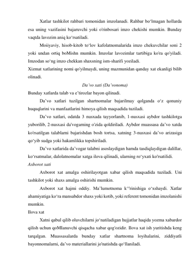 Xatlar tashkilot rahbari tomonidan imzolanadi. Rahbar bo‘lmagan hollarda 
esa uning vazifasini bajaruvchi yoki o'rinbosari imzo chekishi mumkin. Bunday 
vaqtda lavozim aniq ko‘rsatiladi. 
Moiiyaviy, hisob-kitob to‘lov kafolatnomalarida imzo chekuvchilar soni 2 
yoki undan ortiq boMishn mumkin. Imzolar lavozimlar tartibiga ko'ra qo'yiladi. 
Imzodan so‘ng imzo chekkan shaxsning ism-sharifi yoziladi. 
Xizmat xatlarining nomi qo'yilmaydi, uning mazmunidan qanday xat ekanligi bilib 
olinadi. 
Da’vo xati (Da’vonoma) 
Bunday xatlarda talab va e’tirozlar bayon qilinadi. 
Da’vo xatlari tuzilgan shartnomalar bajarilmay qolganda o‘z qonuniy 
huquqlarini va manfaatlarini himoya qilish maqsadida tuziladi. 
Da’vo xatlari, odatda 3 nusxada tayyorlanib, 1-nusxasi aybdor tashkilotga 
yuborilib, 2-nusxasi da'vogarning o'zida qoldiriladi. Aybdor muassasa da’vo xatda 
ko'rsatilgan talablarni bajarishdan bosh tortsa, xatning 3-nusxasi da’vo arizasiga 
qo‘yib sudga yoki hakamlikka topshiriladi. 
Da’vo xatlarida da’vogar talabni asoslaydigan hamda tasdiqlaydigan dalillar, 
ko‘rsatmalar, dalolatnomalar xatga ilova qilinadi, ularning ro‘yxati ko'rsatilidi. 
Axborot xati 
Axborot xat amalga oshirilayotgan xabar qilish maqsadida tuziladi. Uni 
tashkilot yoki shaxs amalga oshirishi mumkin. 
Axborot xat hajmi oddiy. Ma’lumotnoma k^'rinishiga o‘xshaydi. Xatlar 
ahamiyatiga ko‘ra mansabdor shaxs yoki kotib, yoki referent tomonidan imzolanishi 
mumkin. 
Ilova xat 
Xatni qabul qilib oluvchilarni jo‘natiladigan hujjatlar haqida yozma xabardor 
qilish uchun qoMIanuvchi qisqacha xabar qog'ozidir. Ilova xat ish yuritishda keng 
tarqalgan. Muassasalarda bunday xatlar shartnoma loyihalarini, ziddiyatli 
bayonnomalarni, da’vo materiallarini jo'natishda qo‘llaniladi. 
