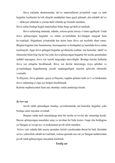 Ilova xatlarda shartnomalar, da’vo materiallarini jo'natilish vaqti va turli 
hujjatlar loyihasini ko‘rib chiqish muddatlari ham qayd qilinadi, shu sababli da’vo 
— shikoyat ishlarida u yozma dalil sifatida qo‘lianishi mumkin. 
Ilova xatlar boshqa hujjat materiallari bilan birga qo'shib jo‘natiladi, 
Ilova xatlarning matnida, odatda, xulosa qismi asosiy o‘rinni egallaydi. Unda 
ilova qilinayotgan hujjatlar va ulami jo‘natishdan ko‘zlangan maqsad ham 
ko‘rsatiladi. Hujjatlami jo'natishda har doim ham ilova xat tuzilishi shart emas. 
Birgina hujjatni (ma’lumotnoma, buyruqnoma va boshqalar) jo‘natishda ilova xatlar 
tuzilmaydi. Agar ilova qilingan hujjatlar qo'shimcha izohlar, ma’lumotlar, taklif va 
iltimoslar bilan bog‘liq bo‘lsa yoki ilova qilinayotgan hujjatlar bir necha qismlardan 
tashkil topsagina, ilova xat tuzish maqsadga muvofiqdir. Boshqa barcha hollarda 
ilova xat ortiqcha hisoblanadi. Ilova xat davlat intizomiga rioya qilishni va 
jo‘natiladigan hujjatlarning yaxshi saqlanganligini nazorat qiluvchi ishonchli 
vositadir. 
Yo'llaymiz, ilova qilamiz, qayta yo'llaymiz, taqdim qilamiz kabi so‘z va birikmalar 
ilova xatlarning o‘ziga xos belgisi hisoblanadi. 
Kafolat majburiyatlari ham ana shunday xatlar jumlasiga kiradi. 
 
 
So’rov xat 
Javob talab qilinadigan bunday yo'zishmalarda ma’lumotlar hujjatlar yoki 
boshqa zarur narsalar so'raladi. 
Birgina xatda turli masalalarga doir bir necha so‘rovlar aks etmasligi kerak. 
Bayon qilinayotgan masalalar aniq va ravshan bo‘lishi lozim. Faqat shu holdagina 
yo‘llangan so‘rovga tez va mukammal javob olish mumkin. 
 So'rov xati. odatda ikki asosiy qismdan: kirish vaxulosadan iborat bo‘ladi. Kirishda 
so'rov yuborilish sababi ko‘rsatiladi, xulosa qismida esa xat yo‘llangan tashkiiotdan 
javob talab qilinayotgan masalalar kiritiladi. 
Tasdiq xat 
