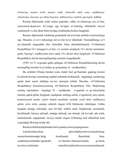 elchixona, muxtor elchi, muxtor vakil, ishonchli vakil, nota, ratifikasiya, 
shartnoma, bayonot, qo‘shma bayonot, deklaratsiya, tashrif, qarorgoh  kabilar. 
Rasmiy-diplomatik uslub uchun jargonlar, oddiy so‘zlashuvga xos so‘zlar, 
emotsional-ekspressiv bo‘yoqqa ega bo‘lgan so‘zlarning ishlatilishi me'yor 
sanalmaydi va shu jihati bilan boshqa uslublardan keskin farqqiladi. 
Rasmiy-diplomatik uslubning grammatik me'yori ham alohida xususiyatlarga 
ega. Masalan, ot so‘z turkumiga oid so‘zlar ko‘p ishlatiladi. Noaniqliklarga yo‘l 
qo‘yilmaslik maqsadida ular olmoshlar bilan almashtirilmaydi: O‘zbekiston 
Respublikasi O‘z taraqqiyot yo‘lini, o‘z nomini aniqlaydi, O‘z davlat ramzlarini: 
gerbi, bayrog‘i, madhiyasini ta'sis etadi, O‘z davlat tilini belgilaydi. O‘zbekiston 
Respublikasi davlat mustaqilligining ramzlari muqaddasdir. 
(1991 yil 31 avgustda qabul qilingan «O‘zbekiston Respublikasining davlat 
mustaqilligi asoslari to‘g‘risida» gi qonunning 16 - moddasidan). 
Bu uslubda fe'lning harakat nomi shakli faol qo‘llaniladi, gapning kesimi 
ko‘pincha hozirgi zamonning majhul nisbatida ifodalanadi,  hujjatning xarakteriga 
qarab shart mayli shakliga tez-tez murojaat etiladi. Masalan, «O‘zbekiston 
Respublikasi Konstitusiyasining «O‘zbekiston Respublikasi Oliy Majlisining 
mutlaq vakolatlari»  haqidagi 78 - moddasida:  o‘zgartish va qo‘shimchalar  
kiritish, qabul qilish, belgilash, tasdiqlash, tartibga solish, o‘zgartirish, joriy qilish, 
komissiyasini tuzish, saylov kunini tayinlash, saylash, ozod etish, ratifikasiya 
qilish, ta'sis etish, amalga oshirish singari fe'lli birikmalar ishlatilgan. Ushbu 
hujjatda amalga oshiriladi, asos bo‘ladi, tashkil etadi, belgilanadi, asoslanadi, 
hisoblanadi, himoya qilinadi, amalga oshiradi, tan olinadi, ish ko‘radi, ado etadi, 
kafolatlanadi, taqiqlanadi, tavsiya etiladi singari fe'llarning faol ishlatilishi ham 
yuqoridagi fikrning tasdig‘idir. 
Rasmiyuslubfonetikjihatdan hech qandayxususiyatgaegaemas. 
Leksikasidaesafarq 
qiluvchijihatsohaviyatamalarning, 
rasmiyiboralarningko‘pligi 
hisoblanadi. 
Buuslubda 
ham, 
xuddiilmiyuslubdabo‘lganikabi, 
so‘zlarniko‘chmama'nolarda 
qo‘llash, 
tasviriyvositalardan 
unumlifoydalanishxosxususiyatsanalmaydi. 
