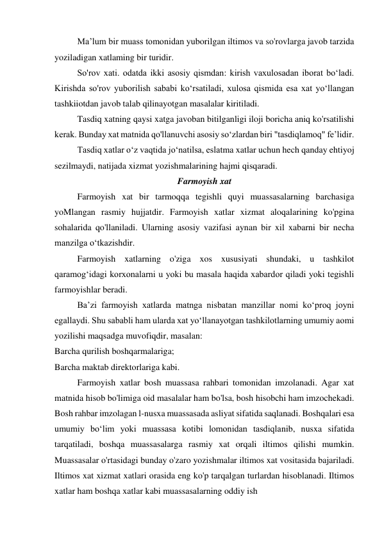 Ma’lum bir muass tomonidan yuborilgan iltimos va so'rovlarga javob tarzida 
yoziladigan xatlaming bir turidir. 
So'rov xati. odatda ikki asosiy qismdan: kirish vaxulosadan iborat bo‘ladi. 
Kirishda so'rov yuborilish sababi ko‘rsatiladi, xulosa qismida esa xat yo‘llangan 
tashkiiotdan javob talab qilinayotgan masalalar kiritiladi. 
Tasdiq xatning qaysi xatga javoban bitilganligi iloji boricha aniq ko'rsatilishi 
kerak. Bunday xat matnida qo'llanuvchi asosiy so‘zlardan biri "tasdiqlamoq" fe’lidir. 
Tasdiq xatlar o‘z vaqtida jo‘natilsa, eslatma xatlar uchun hech qanday ehtiyoj 
sezilmaydi, natijada xizmat yozishmalarining hajmi qisqaradi. 
Farmoyish xat 
Farmoyish xat bir tarmoqqa tegishli quyi muassasalarning barchasiga 
yoMlangan rasmiy hujjatdir. Farmoyish xatlar xizmat aloqalarining ko'pgina 
sohalarida qo'llaniladi. Ularning asosiy vazifasi aynan bir xil xabarni bir necha 
manzilga o‘tkazishdir. 
Farmoyish xatlarning o'ziga xos xususiyati shundaki, u tashkilot 
qaramog‘idagi korxonalarni u yoki bu masala haqida xabardor qiladi yoki tegishli 
farmoyishlar beradi. 
Ba’zi farmoyish xatlarda matnga nisbatan manzillar nomi ko‘proq joyni 
egallaydi. Shu sababli ham ularda xat yo‘llanayotgan tashkilotlarning umumiy aomi 
yozilishi maqsadga muvofiqdir, masalan: 
Barcha qurilish boshqarmalariga; 
Barcha maktab direktorlariga kabi. 
Farmoyish xatlar bosh muassasa rahbari tomonidan imzolanadi. Agar xat 
matnida hisob bo'limiga oid masalalar ham bo'lsa, bosh hisobchi ham imzochekadi. 
Bosh rahbar imzolagan l-nusxa muassasada asliyat sifatida saqlanadi. Boshqalari esa 
umumiy bo‘lim yoki muassasa kotibi lomonidan tasdiqlanib, nusxa sifatida 
tarqatiladi, boshqa muassasalarga rasmiy xat orqali iltimos qilishi mumkin. 
Muassasalar o'rtasidagi bunday o'zaro yozishmalar iltimos xat vositasida bajariladi. 
Iltimos xat xizmat xatlari orasida eng ko'p tarqalgan turlardan hisoblanadi. Iltimos 
xatlar ham boshqa xatlar kabi muassasalarning oddiy ish 
