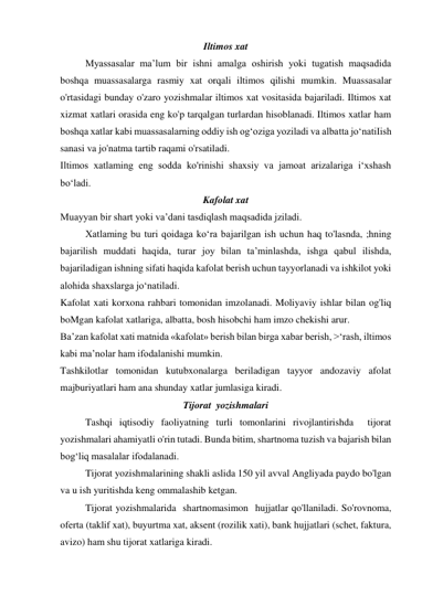 Iltimos xat 
Myassasalar ma’lum bir ishni amalga oshirish yoki tugatish maqsadida 
boshqa muassasalarga rasmiy xat orqali iltimos qilishi mumkin. Muassasalar 
o'rtasidagi bunday o'zaro yozishmalar iltimos xat vositasida bajariladi. Iltimos xat 
xizmat xatlari orasida eng ko'p tarqalgan turlardan hisoblanadi. Iltimos xatlar ham 
boshqa xatlar kabi muassasalarning oddiy ish og‘oziga yoziladi va albatta jo‘natiIish 
sanasi va jo'natma tartib raqami o'rsatiladi. 
Iltimos xatlaming eng sodda ko'rinishi shaxsiy va jamoat arizalariga i‘xshash 
bo‘ladi. 
Kafolat xat 
Muayyan bir shart yoki va’dani tasdiqlash maqsadida jziladi. 
Xatlaming bu turi qoidaga ko‘ra bajarilgan ish uchun haq to'lasnda, ;hning 
bajarilish muddati haqida, turar joy bilan ta’minlashda, ishga qabul ilishda, 
bajariladigan ishning sifati haqida kafolat berish uchun tayyorlanadi va ishkilot yoki 
alohida shaxslarga jo‘natiladi. 
Kafolat xati korxona rahbari tomonidan imzolanadi. Moliyaviy ishlar bilan og'liq 
boMgan kafolat xatlariga, albatta, bosh hisobchi ham imzo chekishi arur. 
Ba’zan kafolat xati matnida «kafolat» berish bilan birga xabar berish, >‘rash, iltimos 
kabi ma’nolar ham ifodalanishi mumkin. 
Tashkilotlar tomonidan kutubxonalarga beriladigan tayyor andozaviy afolat 
majburiyatlari ham ana shunday xatlar jumlasiga kiradi. 
Tijorat  yozishmalari 
 
Tashqi iqtisodiy faoliyatning turli tomonlarini rivojlantirishda  tijorat 
yozishmalari ahamiyatli o'rin tutadi. Bunda bitim, shartnoma tuzish va bajarish bilan 
bog‘liq masalalar ifodalanadi. 
 
Tijorat yozishmalarining shakli aslida 150 yil avval Angliyada paydo bo'lgan 
va u ish yuritishda keng ommalashib ketgan. 
 
Tijorat yozishmalarida  shartnomasimon  hujjatlar qo'llaniladi. So'rovnoma, 
oferta (taklif xat), buyurtma xat, aksent (rozilik xati), bank hujjatlari (schet, faktura, 
avizo) ham shu tijorat xatlariga kiradi. 
