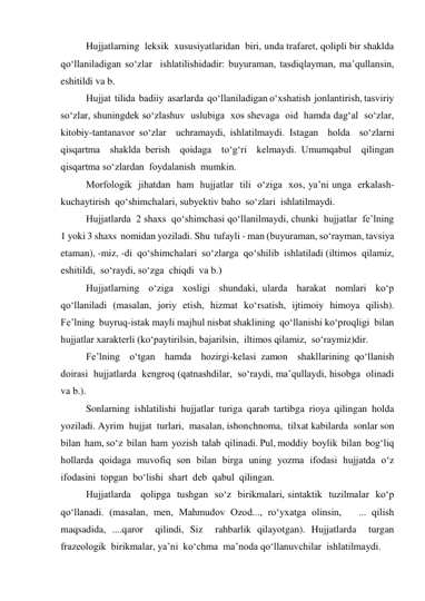 Hujjatlarning  leksik  xususiyatlaridan  biri, unda trafaret, qolipli bir shaklda  
qo‘llaniladigan so‘zlar  ishlatilishidadir: buyuraman, tasdiqlayman, ma’qullansin, 
eshitildi va b.  
Hujjat  tilida  badiiy  asarlarda  qo‘llaniladigan o‘xshatish  jonlantirish, tasviriy  
so‘zlar, shuningdek so‘zlashuv  uslubiga  xos shevaga  oid  hamda dag‘al  so‘zlar, 
kitobiy-tantanavor so‘zlar  uchramaydi, ishlatilmaydi. Istagan  holda  so‘zlarni 
qisqartma  shaklda berish  qoidaga  to‘g‘ri  kelmaydi. Umumqabul  qilingan  
qisqartma so‘zlardan  foydalanish  mumkin. 
Morfologik  jihatdan  ham  hujjatlar  tili  o‘ziga  xos, ya’ni unga  erkalash-
kuchaytirish  qo‘shimchalari, subyektiv baho  so‘zlari  ishlatilmaydi. 
Hujjatlarda  2 shaxs  qo‘shimchasi qo‘llanilmaydi, chunki  hujjatlar  fe’lning 
1 yoki 3 shaxs  nomidan yoziladi. Shu  tufayli - man (buyuraman, so‘rayman, tavsiya  
etaman), -miz, -di  qo‘shimchalari  so‘zlarga  qo‘shilib  ishlatiladi (iltimos  qilamiz, 
eshitildi,  so‘raydi, so‘zga  chiqdi  va b.) 
Hujjatlarning  o‘ziga  xosligi  shundaki, ularda  harakat  nomlari  ko‘p  
qo‘llaniladi (masalan, joriy etish, hizmat ko‘rsatish, ijtimoiy himoya qilish). 
Fe’lning  buyruq-istak mayli majhul nisbat shaklining  qo‘llanishi ko‘proqligi  bilan  
hujjatlar xarakterli (ko‘paytirilsin, bajarilsin,  iltimos qilamiz,  so‘raymiz)dir. 
 
Fe’lning  o‘tgan  hamda  hozirgi-kelasi zamon  shakllarining qo‘llanish  
doirasi  hujjatlarda  kengroq (qatnashdilar,  so‘raydi, ma’qullaydi, hisobga  olinadi  
va b.). 
Sonlarning  ishlatilishi  hujjatlar  turiga  qarab  tartibga  rioya  qilingan  holda  
yoziladi. Ayrim  hujjat  turlari,  masalan, ishonchnoma,  tilxat kabilarda  sonlar son  
bilan  ham, so‘z  bilan  ham  yozish  talab  qilinadi. Pul, moddiy  boylik  bilan  bog‘liq  
hollarda  qoidaga  muvofiq  son  bilan  birga  uning  yozma  ifodasi  hujjatda  o‘z  
ifodasini  topgan  bo‘lishi  shart  deb  qabul  qilingan.  
Hujjatlarda   qolipga  tushgan  so‘z  birikmalari, sintaktik  tuzilmalar  ko‘p  
qo‘llanadi. (masalan, men, Mahmudov Ozod..., ro‘yxatga olinsin,   ... qilish  
maqsadida, ....qaror  qilindi, Siz  rahbarlik qilayotgan). Hujjatlarda  turgan  
frazeologik  birikmalar, ya’ni  ko‘chma  ma’noda qo‘llanuvchilar  ishlatilmaydi. 
