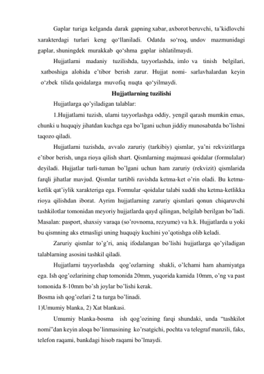 Gaplar  turiga  kelganda  darak  gapning xabar, axborot beruvchi,  ta’kidlovchi  
xarakterdagi  turlari  keng  qo‘llaniladi.  Odatda  so‘roq, undov  mazmunidagi  
gaplar, shuningdek  murakkab  qo‘shma  gaplar  ishlatilmaydi. 
Hujjatlarni  madaniy  tuzilishda, tayyorlashda, imlo va  tinish  belgilari, 
xatboshiga  alohida  e’tibor  berish  zarur.  Hujjat  nomi-  sarlavhalardan  keyin  
o‘zbek  tilida qoidalarga  muvofiq  nuqta  qo‘yilmaydi. 
Hujjatlarning tuzilishi 
Hujjatlarga qo’yiladigan talablar: 
1.Hujjatlarni tuzish, ularni tayyorlashga oddiy, yengil qarash mumkin emas, 
chunki u huquqiy jihatdan kuchga ega bo’lgani uchun jiddiy munosabatda bo’lishni 
taqozo qiladi. 
Hujjatlarni tuzishda, avvalo zaruriy (tarkibiy) qismlar, ya’ni rekvizitlarga 
e’tibor berish, unga rioya qilish shart. Qismlarning majmuasi qoidalar (formulalar) 
deyiladi. Hujjatlar turli-tuman bo’lgani uchun ham zaruriy (rekvizit) qismlarida 
farqli jihatlar mavjud. Qismlar tartibli ravishda ketma-ket o’rin oladi. Bu ketma-
ketlik qat’iylik xarakteriga ega. Formular -qoidalar talabi xuddi shu ketma-ketlikka 
rioya qilishdan iborat. Ayrim hujjatlarning zaruriy qismlari qonun chiqaruvchi 
tashkilotlar tomonidan meyoriy hujjatlarda qayd qilingan, belgilab berilgan bo’ladi. 
Masalan: pasport, shaxsiy varaqa (so’rovnoma, rezyume) va h.k. Hujjatlarda u yoki 
bu qismning aks etmasligi uning huquqiy kuchini yo’qotishga olib keladi. 
Zaruriy qismlar to’g’ri, aniq ifodalangan bo’lishi hujjatlarga qo’yiladigan 
talablarning asosini tashkil qiladi. 
Hujjatlarni tayyorlashda  qog’ozlarning  shakli, o’lchami ham ahamiyatga 
ega. Ish qog’ozlarining chap tomonida 20mm, yuqorida kamida 10mm, o’ng va past 
tomonida 8-10mm bo’sh joylar bo’lishi kerak. 
Bosma ish qog’ozlari 2 ta turga bo’linadi. 
1)Umumiy blanka, 2) Xat blankasi.  
 
Umumiy blanka-bosma  ish qog’ozining farqi shundaki, unda “tashkilot 
nomi”dan keyin aloqa bo’linmasining  ko’rsatgichi, pochta va telegraf manzili, faks, 
telefon raqami, bankdagi hisob raqami bo’lmaydi. 
