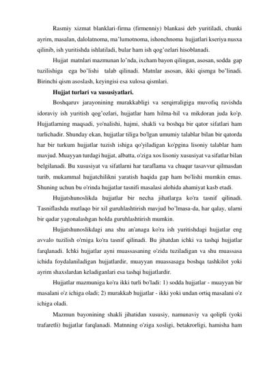 Rasmiy xizmat blanklari-firma (firmenniy) blankasi deb yuritiladi, chunki  
ayrim, masalan, dalolatnoma, ma’lumotnoma, ishonchnoma  hujjatlari kseriya nusxa 
qilinib, ish yuritishda ishlatiladi, bular ham ish qog’ozlari hisoblanadi. 
Hujjat  matnlari mazmunan lo’nda, ixcham bayon qilingan, asosan, sodda  gap 
tuzilishiga  ega bo’lishi  talab qilinadi. Matnlar asosan, ikki qismga bo’linadi. 
Birinchi qism asoslash, keyingisi esa xulosa qismlari. 
Hujjat turlari va xususiyatlari. 
Boshqaruv jarayonining murakkabligi va serqirraligiga muvofiq ravishda 
idoraviy ish yuritish qog’ozlari, hujjatlar ham hilma-hil va mikdoran juda ko'p. 
Hujjatlarning maqsadi, yo'nalishi, hajmi, shakli va boshqa bir qator sifatlari ham 
turlichadir. Shunday ekan, hujjatlar tiliga bo'lgan umumiy talablar bilan bir qatorda 
har bir turkum hujjatlar tuzish ishiga qo'yiladigan ko'pgina lisoniy talablar ham 
mavjud. Muayyan turdagi hujjat, albatta, o'ziga xos lisoniy xususiyat va sifatlar bilan 
belgilanadi. Bu xususiyat va sifatlarni har taraflama va chuqur tasavvur qilmasdan 
turib, mukammal hujjatchilikni yaratish haqida gap ham bo'lishi mumkin emas. 
Shuning uchun bu o'rinda hujjatlar tasnifi masalasi alohida ahamiyat kasb etadi. 
Hujjatshunoslikda hujjatlar bir necha jihatlarga ko'ra tasnif qilinadi. 
Tasniflashda mutlaqo bir xil guruhlashtirish mavjud bo’lmasa-da, har qalay, ularni 
bir qadar yagonalashgan holda guruhlashtirish mumkin. 
Hujjatshunoslikdagi ana shu an'anaga ko'ra ish yuritishdagi hujjatlar eng 
avvalo tuzilish o'rniga ko'ra tasnif qilinadi. Bu jihatdan ichki va tashqi hujjatlar 
farqlanadi. Ichki hujjatlar ayni muassasaning o'zida tuziladigan va shu muassasa 
ichida foydalaniladigan hujjatlardir, muayyan muassasaga boshqa tashkilot yoki 
ayrim shaxslardan keladiganlari esa tashqi hujjatlardir. 
Hujjatlar mazmuniga ko'ra ikki turli bo'ladi: 1) sodda hujjatlar - muayyan bir 
masalani o'z ichiga oladi; 2) murakkab hujjatlar - ikki yoki undan ortiq masalani o'z 
ichiga oladi. 
Mazmun bayonining shakli jihatidan xususiy, namunaviy va qolipli (yoki 
trafaretli) hujjatlar farqlanadi. Matnning o'ziga xosligi, betakrorligi, hamisha ham 
