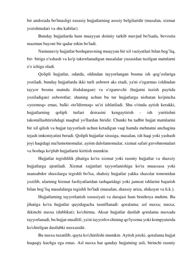 bir andozada bo'lmasligi xususiy hujjatlarning asosiy belgilaridir (masalan, xizmat 
yozishmalari va shu kabilar). 
Bunday hujjatlarda ham muayyan doimiy tarkib mavjud bo'lsada, bevosita 
mazmun bayoni bir qadar erkin bo'ladi.  
Namunaviy hujjatlar boshqaruvning muayyan bir xil vaziyatlari bilan bog’liq, 
bir- biriga o'xshash va ko'p takrorlanadigan masalalar yuzasidan tuzilgan matnlarni 
o'z ichiga oladi.  
Qolipli hujjatlar, odatda, oldindan tayyorlangan bosma ish qog’ozlariga 
yoziladi, bunday hujjatlarda ikki turli axborot aks etadi, ya'ni o'zgarmas (oldindan 
tayyor bosma matnda ifodalangan) va o'zgaruvchi (hujjatni tuzish paytida 
yoziladigan) axborotlar; shuning uchun bu tur hujjatlarga nisbatan ko'pincha 
«yozmoq» emas, balki «to'ldirmoq» so'zi ishlatiladi. Shu o'rinda aytish kerakki, 
hujjatlarning 
qolipli 
turlari 
doirasini 
kengaytirish 
- 
ish 
yuritishni 
takomillashtirishdagi maqbul yo'llardan biridir. Chunki bu tadbir hujjat matnlarini 
bir xil qilish va hujjat tayyorlash uchun ketadigan vaqt hamda mehnatni anchagina 
tejash imkoniyatini beradi. Qolipli hujjatlar sirasiga, masalan, ish haqi yoki yashash 
joyi haqidagi ma'lumotnomalar, ayrim dalolatnomalar, xizmat safari guvohnomalari 
va boshqa ko'plab hujjatlarni kiritish mumkin. 
Hujjatlar tegishlilik jihatiga ko'ra xizmat yoki rasmiy hujjatlar va shaxsiy 
hujjatlarga ajratiladi. Xizmat xujjatlari tayyorlanishiga ko'ra muassasa yoki 
mansabdor shaxslarga tegishli bo'lsa, shahsiy hujjatlar yakka shaxslar tomonidan 
yozilib, ularning hizmat faoliyatlaridan tashqaridagi yoki jamoat ishlarini bajarish 
bilan bog’liq masalalarga tegishli bo'ladi (masalan, shaxsiy ariza, shikoyat va h.k.). 
Hujjatlarning tayyorlanish xususiyati va darajasi ham benihoya muhim. Bu 
jihatiga ko'ra hujjatlar quyidagacha tasniflanadi: qoralama; asl nusxa; nusxa; 
ikkinchi nusxa (dublikat); ko'chirma. Aksar hujjatlar dastlab qoralama nusxada 
tayyorlanadi, bu hujjat muallifi, ya'ni tayyorlovchining qo'lyozma yoki kompyuterda 
ko'chirilgan dastlabki nusxasidir. 
Bu nusxa tuzatilib, qayta ko'chirilishi mumkin. Aytish joizki, qoralama hujjat 
huquqiy kuchga ega emas. Asl nusxa har qanday hujjatning asli, birinchi rasmiy 
