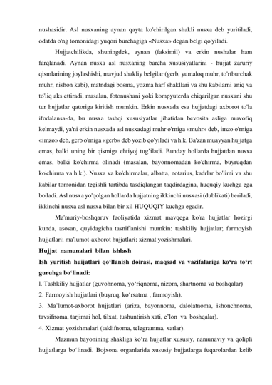 nushasidir. Asl nusxaning aynan qayta ko'chirilgan shakli nusxa deb yuritiladi, 
odatda o'ng tomonidagi yuqori burchagiga «Nusxa» degan belgi qo'yiladi. 
Hujjatchilikda, shuningdek, aynan (faksimil) va erkin nushalar ham 
farqlanadi. Aynan nusxa asl nusxaning barcha xususiyatlarini - hujjat zaruriy 
qismlarining joylashishi, mavjud shakliy belgilar (gerb, yumaloq muhr, to'rtburchak 
muhr, nishon kabi), matndagi bosma, yozma harf shakllari va shu kabilarni aniq va 
to'liq aks ettiradi, masalan, fotonushani yoki kompyuterda chiqarilgan nusxani shu 
tur hujjatlar qatoriga kiritish mumkin. Erkin nusxada esa hujjatdagi axborot to'la 
ifodalansa-da, bu nusxa tashqi xususiyatlar jihatidan bevosita asliga muvofiq 
kelmaydi, ya'ni erkin nusxada asl nusxadagi muhr o'rniga «muhr» deb, imzo o'rniga 
«imzo» deb, gerb o'rniga «gerb» deb yozib qo'yiladi va h.k. Ba'zan muayyan hujjatga 
emas, balki uning bir qismiga ehtiyoj tug’iladi. Bunday hollarda hujjatdan nusxa 
emas, balki ko'chirma olinadi (masalan, bayonnomadan ko'chirma, buyruqdan 
ko'chirma va h.k.). Nusxa va ko'chirmalar, albatta, notarius, kadrlar bo'limi va shu 
kabilar tomonidan tegishli tartibda tasdiqlangan taqdirdagina, huquqiy kuchga ega 
bo'ladi. Asl nusxa yo'qolgan hollarda hujjatning ikkinchi nusxasi (dublikati) beriladi, 
ikkinchi nusxa asl nusxa bilan bir xil HUQUQIY kuchga egadir. 
Ma'muriy-boshqaruv faoliyatida xizmat mavqega ko'ra hujjatlar hozirgi 
kunda, asosan, quyidagicha tasniflanishi mumkin: tashkiliy hujjatlar; farmoyish 
hujjatlari; ma'lumot-axborot hujjatlari; xizmat yozishmalari. 
Hujjat  namunalari  bilan  ishlash 
Ish yuritish huijatlari qo‘llanish doirasi, maqsad va vazifalariga ko‘ra to‘rt 
guruhga bo‘linadi:   
l. Tashkiliy hujjatlar (guvohnoma, yo‘riqnoma, nizom, shartnoma va boshqalar)    
2. Farmoyish hujjatlari (buyruq, ko‘rsatma , farmoyish). 
3. Ma’lumot-axborot hujjatlari (ariza, bayonnoma, dalolatnoma, ishonchnoma, 
tavsifnoma, tarjimai hol, tilxat, tushuntirish xati, e’lon  va  boshqalar). 
4. Xizmat yozishmalari (taklifnoma, telegramma, xatlar). 
Mazmun bayonining shakliga ko‘ra hujjatlar xususiy, namunaviy va qolipli 
hujjatlarga bo‘linadi. Bojxona organlarida xususiy hujjatlarga fuqarolardan kelib 
