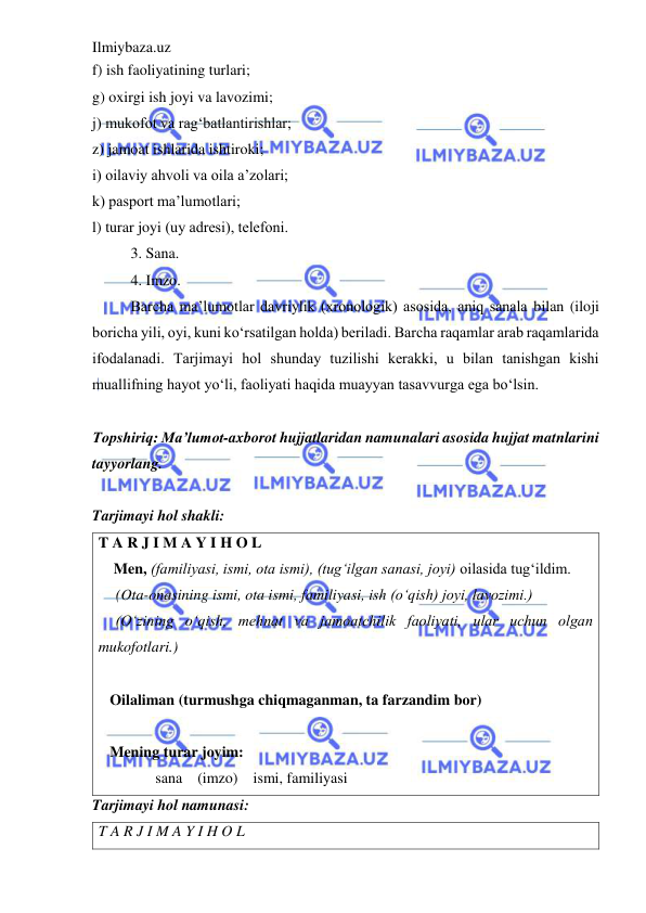 Ilmiybaza.uz 
 
f) ish faoliyatining turlari; 
g) oxirgi ish joyi va lavozimi;  
j) mukofot va rag‘batlantirishlar;  
z) jamoat ishlarida ishtiroki;  
i) oilaviy ahvoli va oila a’zolari;  
k) pasport ma’lumotlari;  
l) turar joyi (uy adrеsi), tеlеfoni.  
 
3. Sana. 
 
4. Imzo.  
 
Barcha ma’lumotlar davriylik (xronologik) asosida, aniq sanala bilan (iloji 
boricha yili, oyi, kuni ko‘rsatilgan holda) bеriladi. Barcha raqamlar arab raqamlarida 
ifodalanadi. Tarjimayi hol shunday tuzilishi kеrakki, u bilan tanishgan kishi 
muallifning hayot yo‘li, faoliyati haqida muayyan tasavvurga ega bo‘lsin. 
 
Topshiriq: Ma’lumot-axborot hujjatlaridan namunalari asosida hujjat matnlarini 
tayyorlang. 
 
Tarjimayi hol shakli: 
T A R J I M A Y I H O L  
   Men, (familiyasi, ismi, ota ismi), (tug‘ilgan sanasi, joyi) oilasida tug‘ildim. 
(Ota-onasining ismi, ota ismi, familiyasi, ish (o‘qish) joyi, lavozimi.) 
(O‘zining o‘qish, mehnat va jamoatchilik faoliyati, ular uchun olgan 
mukofotlari.) 
    
   Oilaliman (turmushga chiqmaganman, ta farzandim bor) 
    
   Mening turar joyim:  
               sana    (imzo)    ismi, familiyasi 
Tarjimayi hol namunasi: 
T A R J I M A Y I H O L 
