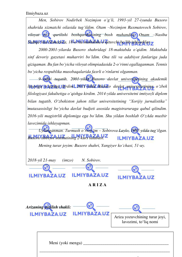 Ilmiybaza.uz 
 
Men, Sobirov Nodirbek Nozimjon o‘g‘li, 1993-yil 27-iyunda Buxoro 
shahrida xizmatchi oilasida tug‘ildim. Otam –Nozimjon Raxmatovoch Sobirov, 
viloyat yo‘l qurilishi boshqarmasining bosh muhandisi, Onam –Nasiba 
Sodiqo‘vna Nomozova, 18-o‘rta maktabda o‘qituvchi bo‘lib ishlaydilar.  
2000-2001-yilarda Buxoro shahridagi 18-maktabda o‘qidim. Maktabda 
sinf devoriy gazetasi muharriri bo‘ldim. Ona tili va adabiyot fanlariga juda 
qiziqaman. Bu fan bo‘yicha viloyat olimpiadasida 2-o‘rinni egallaganman. Tennis 
bo‘yicha respublika musobaqalarida faxrli o‘rinlarni olganman. 
9-sinfni tugatib, 2001-yilda Buxoro davlat universitetining akademik 
litseyiga o‘qishga kirdim. 2011-yilda Buxoro davlat universitetining o‘zbek 
filologiyasi fakultetiga o‘qishga kirdim. 2014-yilda universitetni imtiyozli diplom 
bilan tugatib, O‘zbekiston jahon tillar universitetining “Xorijiy jurnalistika” 
mutaxassisligi bo‘yicha davlat budjeti asosida magistraruraga qabul qilindim. 
2016-yili magistrlik diplomiga ega bo‘ldim. Shu yildan boshlab O‘zAda muxbir 
lavozimida ishlayapman. 
Uylanganman. Turmush o‘rtog‘im – Sobirova Laylo, 1997-yilda tug‘ilgan. 
Buxoro tibbiyot institutining 2-kurs talabasi. 
Mening turar joyim: Buxoro shahri, Yangiyer ko‘chasi, 51-uy. 
 
2018-yil 21-may      (imzo) 
N. Sobirov. 
 
 
A R I Z A  
 
  
 
 
Arizaning yozilish shakli:                
   
                              
            
          
Ariza yozuvchining turar joyi, 
lavozimi, to‘liq nomi 
 
 
         Meni (yoki menga) ________________________________________ 
_____________________________________________________________ 
‘
