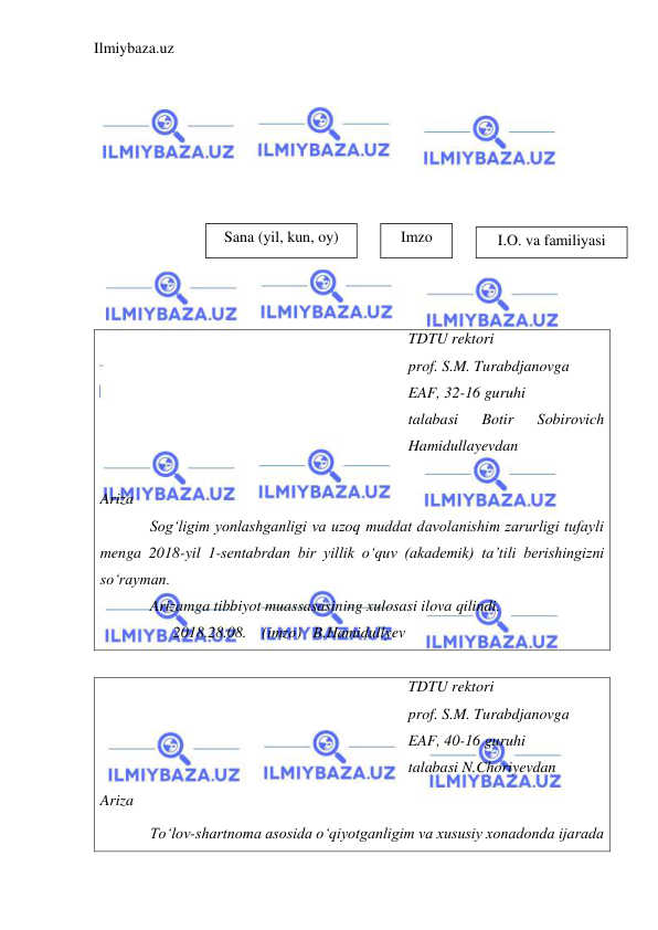 Ilmiybaza.uz 
 
   
 
 
 
 
 
 
 
 
 
TDTU rektori 
prof. S.M. Turabdjanovga 
EAF, 32-16 guruhi 
talabasi 
Botir 
Sobirovich 
Hamidullayevdan 
 
Ariza  
Sog‘ligim yonlashganligi va uzoq muddat davolanishim zarurligi tufayli 
menga 2018-yil 1-sentabrdan bir yillik o‘quv (akademik) ta’tili berishingizni 
so‘rayman. 
Arizamga tibbiyot muassasasining xulosasi ilova qilindi. 
      2018.28.08.    (imzo)   B.Hamidullyev 
 
TDTU rektori 
prof. S.M. Turabdjanovga 
EAF, 40-16 guruhi 
talabasi N.Choriyevdan 
Ariza  
To‘lov-shartnoma asosida o‘qiyotganligim va xususiy xonadonda ijarada 
Sana (yil, kun, oy) 
Imzo 
I.O. va familiyasi 
