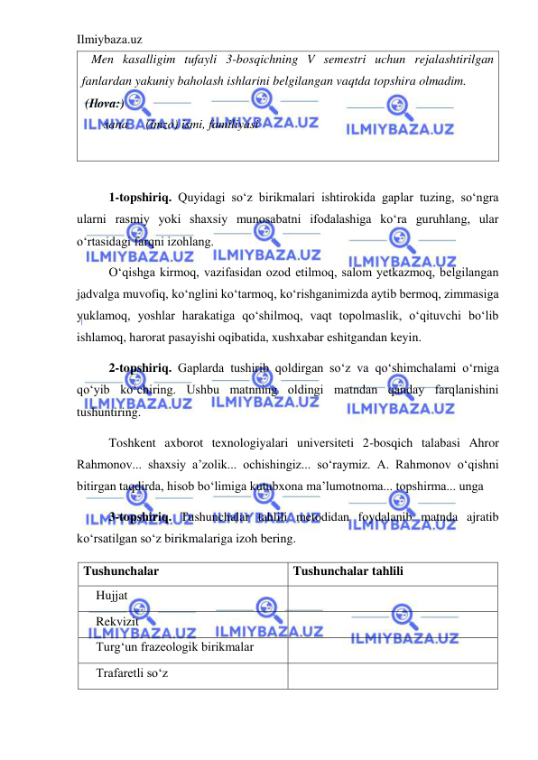 Ilmiybaza.uz 
 
   Men kasalligim tufayli 3-bosqichning V semestri uchun rejalashtirilgan 
fanlardan yakuniy baholash ishlarini belgilangan vaqtda topshira olmadim.  
 (Ilova:) 
       sana 
(imzo) ismi, familiyasi 
 
 
1-topshiriq. Quyidagi so‘z birikmalari ishtirokida gaplar tuzing, so‘ngra 
ularni rasmiy yoki shaxsiy munosabatni ifodalashiga ko‘ra guruhlang, ular 
o‘rtasidagi farqni izohlang. 
O‘qishga kirmoq, vazifasidan ozod etilmoq, salom yetkazmoq, belgilangan 
jadvalga muvofiq, ko‘nglini ko‘tarmoq, ko‘rishganimizda aytib bermoq, zimmasiga 
yuklamoq, yoshlar harakatiga qo‘shilmoq, vaqt topolmaslik, o‘qituvchi bo‘lib 
ishlamoq, harorat pasayishi oqibatida, xushxabar eshitgandan keyin. 
2-topshiriq. Gaplarda tushirib qoldirgan so‘z va qo‘shimchalami o‘rniga 
qo‘yib ko‘chiring. Ushbu matnning oldingi matndan qanday farqlanishini 
tushuntiring. 
Toshkent axborot texnologiyalari universiteti 2-bosqich talabasi Ahror 
Rahmonov... shaxsiy a’zolik... ochishingiz... so‘raymiz. A. Rahmonov o‘qishni 
bitirgan taqdirda, hisob bo‘limiga kutubxona ma’lumotnoma... topshirma... unga 
3-topshiriq. Tushunchalar tahlili metodidan foydalanib matnda ajratib 
ko‘rsatilgan so‘z birikmalariga izoh bering.  
Tushunchalar 
Tushunchalar tahlili 
Hujjat 
 
Rekvizit 
 
Turg‘un frazeologik birikmalar 
 
Trafaretli so‘z 
 
