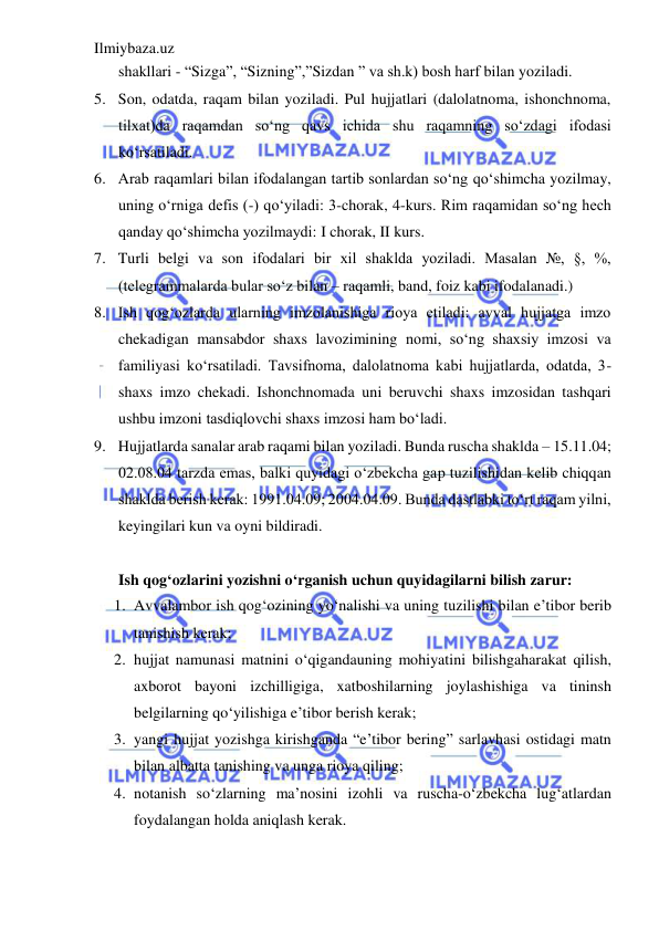 Ilmiybaza.uz 
 
shakllari - “Sizga”, “Sizning”,”Sizdan ” va sh.k) bosh harf bilan yoziladi. 
5. Son, odatda, raqam bilan yoziladi. Pul hujjatlari (dalolatnoma, ishonchnoma, 
tilxat)da raqamdan so‘ng qavs ichida shu raqamning so‘zdagi ifodasi 
ko‘rsatiladi. 
6. Arab raqamlari bilan ifodalangan tartib sonlardan so‘ng qo‘shimcha yozilmay, 
uning o‘rniga defis (-) qo‘yiladi: 3-chorak, 4-kurs. Rim raqamidan so‘ng hech 
qanday qo‘shimcha yozilmaydi: I chorak, II kurs. 
7. Turli belgi va son ifodalari bir xil shaklda yoziladi. Masalan №, §, %, 
(telegrammalarda bular so‘z bilan – raqamli, band, foiz kabi ifodalanadi.) 
8. Ish qog‘ozlarda ularning imzolanishiga rioya etiladi: avval hujjatga imzo 
chekadigan mansabdor shaxs lavozimining nomi, so‘ng shaxsiy imzosi va 
familiyasi ko‘rsatiladi. Tavsifnoma, dalolatnoma kabi hujjatlarda, odatda, 3- 
shaxs imzo chekadi. Ishonchnomada uni beruvchi shaxs imzosidan tashqari 
ushbu imzoni tasdiqlovchi shaxs imzosi ham bo‘ladi. 
9. Hujjatlarda sanalar arab raqami bilan yoziladi. Bunda ruscha shaklda – 15.11.04; 
02.08.04 tarzda emas, balki quyidagi o‘zbekcha gap tuzilishidan kelib chiqqan 
shaklda berish kerak: 1991.04.09; 2004.04.09. Bunda dastlabki to‘rt raqam yilni, 
keyingilari kun va oyni bildiradi. 
 
Ish qog‘ozlarini yozishni o‘rganish uchun quyidagilarni bilish zarur: 
1. Avvalambor ish qog‘ozining yo‘nalishi va uning tuzilishi bilan e’tibor berib 
tanishish kerak; 
2. hujjat namunasi matnini o‘qigandauning mohiyatini bilishgaharakat qilish, 
axborot bayoni izchilligiga, xatboshilarning joylashishiga va tininsh 
belgilarning qo‘yilishiga e’tibor berish kerak; 
3. yangi hujjat yozishga kirishganda “e’tibor bering” sarlavhasi ostidagi matn 
bilan albatta tanishing va unga rioya qiling; 
4. notanish so‘zlarning ma’nosini izohli va ruscha-o‘zbekcha lug‘atlardan 
foydalangan holda aniqlash kerak. 
 
