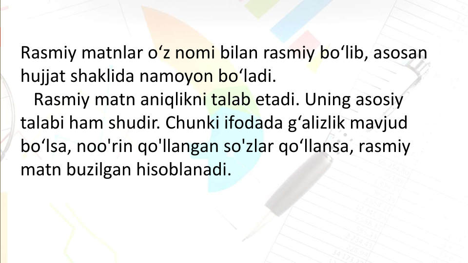 Rasmiy matnlar o‘z nomi bilan rasmiy bo‘lib, asosan 
hujjat shaklida namoyon bo‘ladi.
Rasmiy matn aniqlikni talab etadi. Uning asosiy 
talabi ham shudir. Chunki ifodada g‘alizlik mavjud 
bo‘lsa, noo'rin qo'llangan so'zlar qo‘llansa, rasmiy 
matn buzilgan hisoblanadi. 
