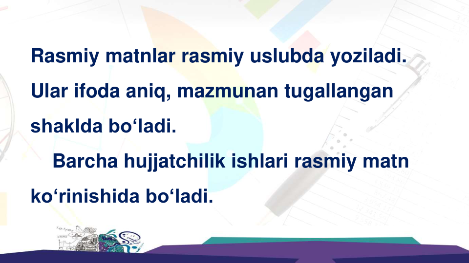 Rasmiy matnlar rasmiy uslubda yoziladi. 
Ular ifoda aniq, mazmunan tugallangan 
shaklda bo‘ladi.  
Barcha hujjatchilik ishlari rasmiy matn 
ko‘rinishida bo‘ladi.  
