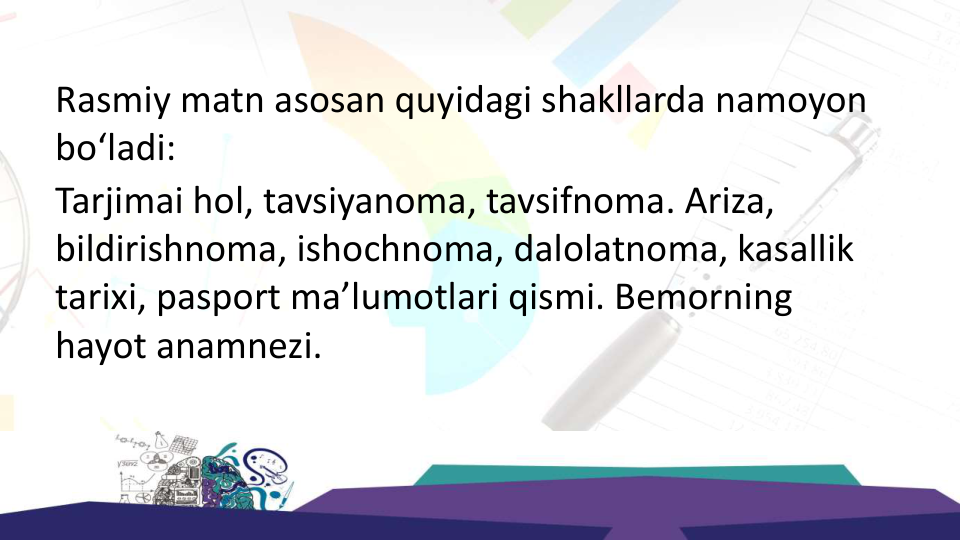 Rasmiy matn asosan quyidagi shakllarda namoyon 
bo‘ladi:
Tarjimai hol, tavsiyanoma, tavsifnoma. Ariza, 
bildirishnoma, ishochnoma, dalolatnoma, kasallik 
tarixi, pasport ma’lumotlari qismi. Bemorning 
hayot anamnezi.
