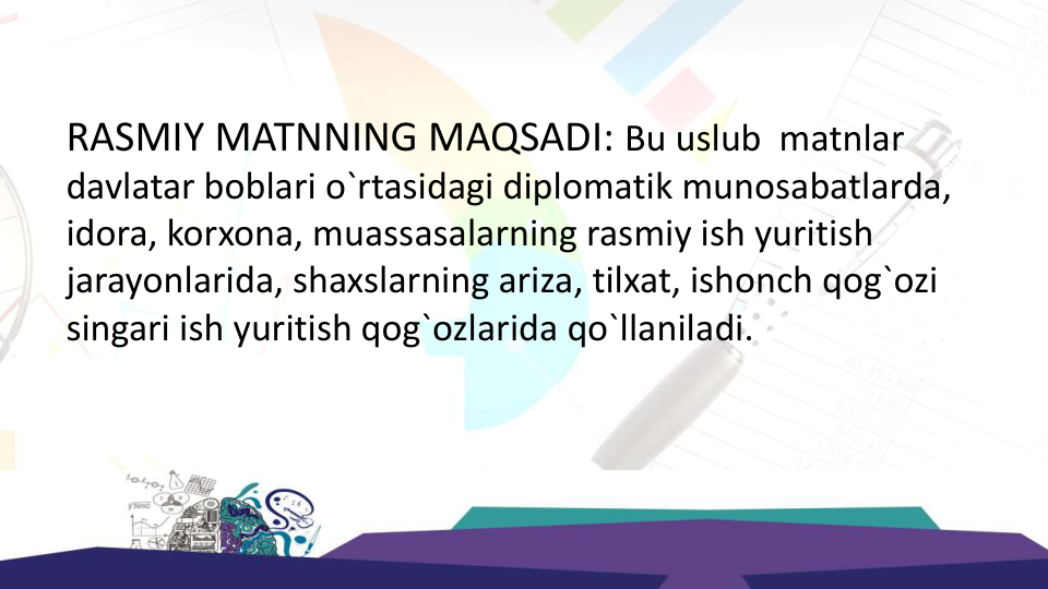 RASMIY MATNNING MAQSADI: Bu uslub matnlar 
davlatar boblari o`rtasidagi diplomatik munosabatlarda, 
idora, korxona, muassasalarning rasmiy ish yuritish 
jarayonlarida, shaxslarning ariza, tilxat, ishonch qog`ozi 
singari ish yuritish qog`ozlarida qo`llaniladi.
